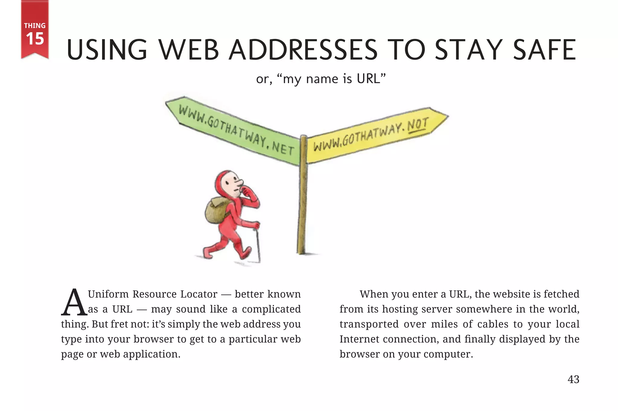 Thing

       15
                        Using Web Addresses to Stay Safe
                                                                 or, “my name is URL”




                       A     Uniform Resource Locator — better known
                             as a URL — may sound like a complicated
                       thing. But fret not: it’s simply the web address you
                                                                                  When you enter a URL, the website is fetched
                                                                              from its hosting server somewhere in the world,
                                                                              transported over miles of cables to your local
                       type into your browser to get to a particular web      Internet connection, and finally displayed by the
                       page or web application.                               browser on your computer.

                                                                                                                            43


31334_20Things_book_v2_20101119.indd 43                                                                                          11/19/10 9:28 AM
 