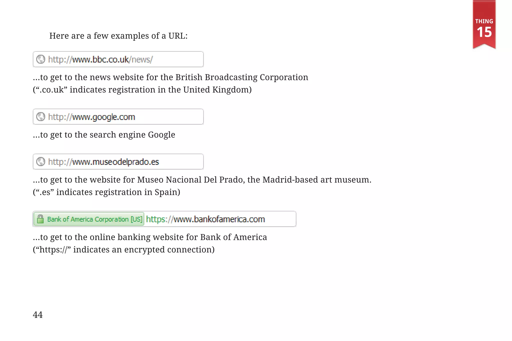 Thing

                      Here are a few examples of a URL:                                            15


             ...to get to the news website for the British Broadcasting Corporation
             (“.co.uk” indicates registration in the United Kingdom)




             ...to get to the search engine Google




             ...to get to the website for Museo Nacional Del Prado, the Madrid-based art museum.
             (“.es” indicates registration in Spain)




             ...to get to the online banking website for Bank of America
             (“https://” indicates an encrypted connection)




             44


31334_20Things_book_v2_20101119.indd 44                                                             11/19/10 9:28 AM
 