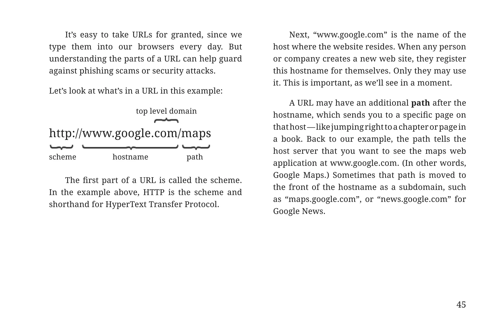 It’s easy to take URLs for granted, since we         Next, “www.google.com” is the name of the
                       type them into our browsers every day. But          host where the website resides. When any person
                       understanding the parts of a URL can help guard     or company creates a new web site, they register
                       against phishing scams or security attacks.         this hostname for themselves. Only they may use
                                                                           it. This is important, as we’ll see in a moment.
                       Let’s look at what’s in a URL in this example:
                                                                                A URL may have an additional path after the
                                               top level domain
                                                                           hostname, which sends you to a specific page on
                                                                           that host — like jumping right to a chapter or page in
                       http://www.google.com/maps                          a book. Back to our example, the path tells the
                                                                           host server that you want to see the maps web
                       scheme             hostname          path
                                                                           application at www.google.com. (In other words,
                                                                           Google Maps.) Sometimes that path is moved to
                           The first part of a URL is called the scheme.
                                                                           the front of the hostname as a subdomain, such
                       In the example above, HTTP is the scheme and
                                                                           as “maps.google.com”, or “news.google.com” for
                       shorthand for HyperText Transfer Protocol.
                                                                           Google News.




                                                                                                                              45


31334_20Things_book_v2_20101119.indd 45                                                                                            11/19/10 9:28 AM
 