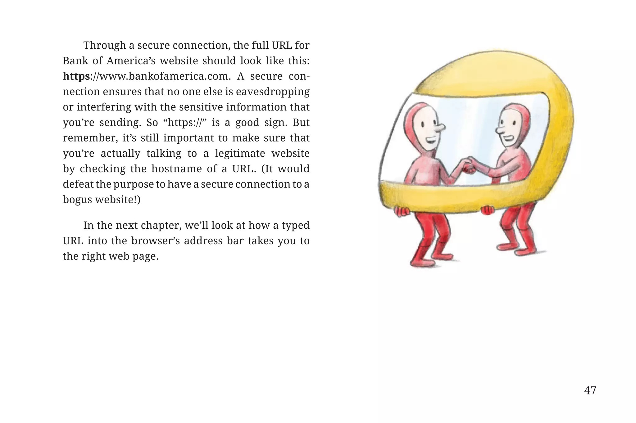 Through a secure connection, the full URL for
                       Bank of America’s website should look like this:
                       https://www.bankofamerica.com. A secure con-
                       nection ensures that no one else is eavesdropping
                       or interfering with the sensitive information that
                       you’re sending. So “https://” is a good sign. But
                       remember, it’s still important to make sure that
                       you’re actually talking to a legitimate website
                       by checking the hostname of a URL. (It would
                       defeat the purpose to have a secure connection to a
                       bogus website!)

                           In the next chapter, we’ll look at how a typed
                       URL into the browser’s address bar takes you to
                       the right web page.




                                                                             47


31334_20Things_book_v2_20101119.indd 47                                           11/19/10 9:28 AM
 
