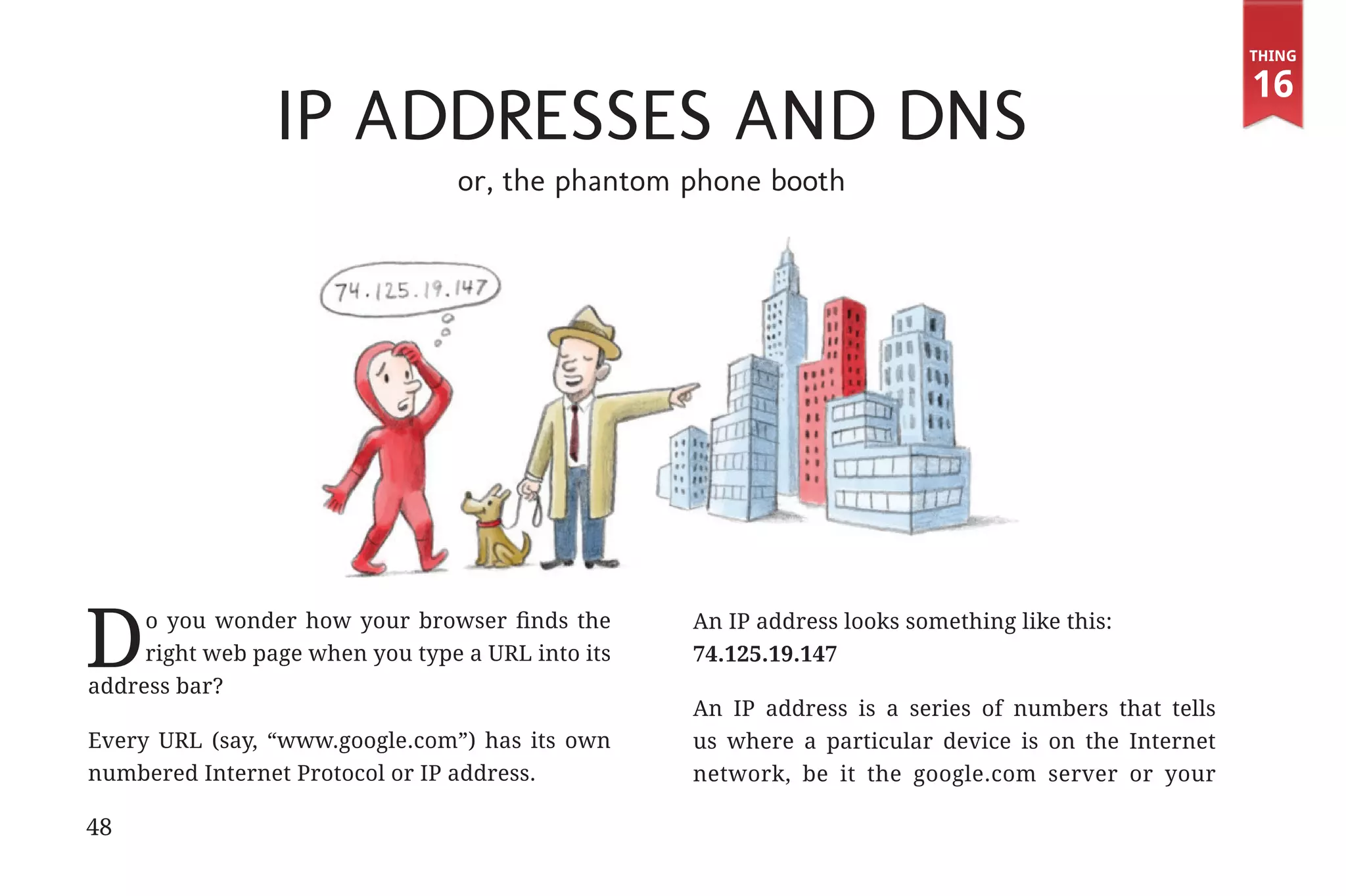 Thing

                                                                                                                   16
                                          IP Addresses and DNS
                                               or, the phantom phone booth




             D     o you wonder how your browser finds the
                   right web page when you type a URL into its
              address bar?
                                                                 An IP address looks something like this:
                                                                 74.125.19.147

                                                                 An IP address is a series of numbers that tells
              Every URL (say, “www.google.com”) has its own      us where a particular device is on the Internet
              numbered Internet Protocol or IP address.          network, be it the google.com server or your

             48


31334_20Things_book_v2_20101119.indd 48                                                                             11/19/10 9:28 AM
 