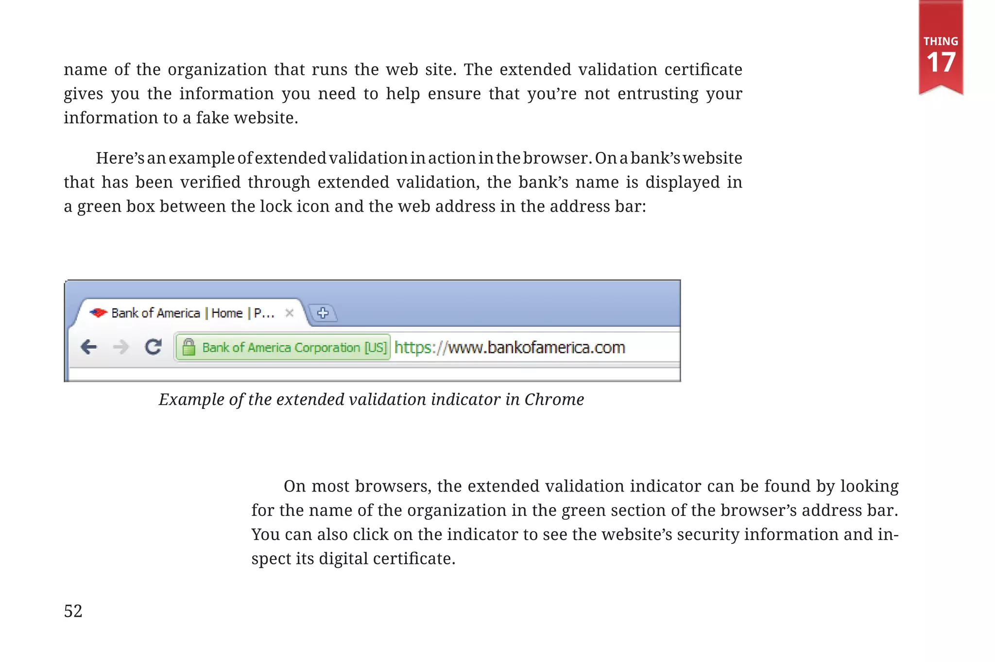 Thing

             name of the organization that runs the web site. The extended validation certificate                                            17
             gives you the information you need to help ensure that you’re not entrusting your
             information to a fake website.

                 Here’s an example of extended validation in action in the browser. On a bank’s website
             that has been verified through extended validation, the bank’s name is displayed in
             a green box between the lock icon and the web address in the address bar:




                                          Example of the extended validation indicator in Chrome




                                                          On most browsers, the extended validation indicator can be found by looking
                                                     for the name of the organization in the green section of the browser’s address bar.
                                                     You can also click on the indicator to see the website’s security information and in-
                                                     spect its digital certificate.


             52


31334_20Things_book_v2_20101119.indd 52                                                                                                       11/19/10 9:28 AM
 