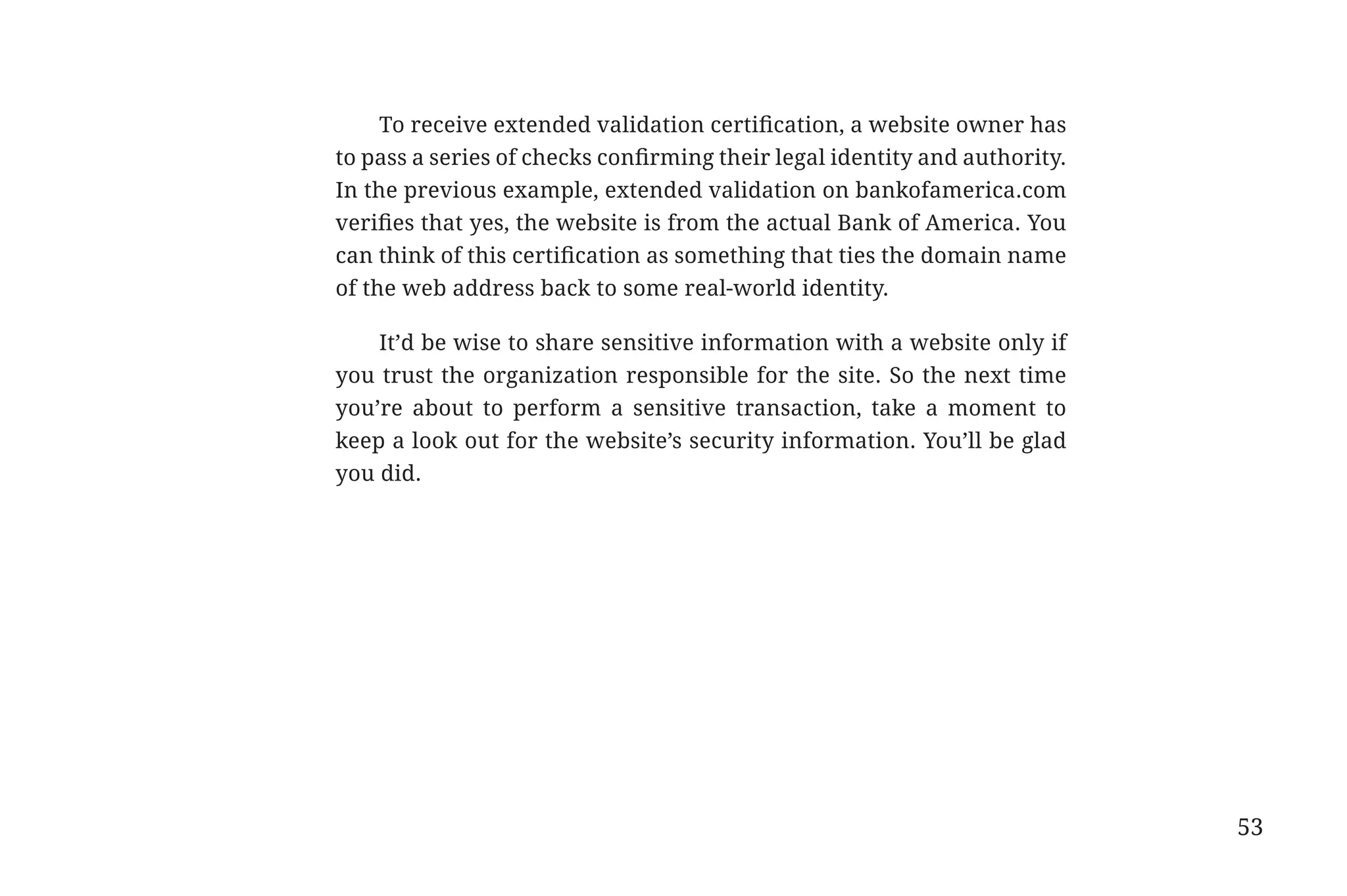 To receive extended validation certification, a website owner has
                                          to pass a series of checks confirming their legal identity and authority.
                                          In the previous example, extended validation on bankofamerica.com
                                          verifies that yes, the website is from the actual Bank of America. You
                                          can think of this certification as something that ties the domain name
                                          of the web address back to some real-world identity.

                                              It’d be wise to share sensitive information with a website only if
                                          you trust the organization responsible for the site. So the next time
                                          you’re about to perform a sensitive transaction, take a moment to
                                          keep a look out for the website’s security information. You’ll be glad
                                          you did.




                                                                                                                      53


31334_20Things_book_v2_20101119.indd 53                                                                                    11/19/10 9:28 AM
 