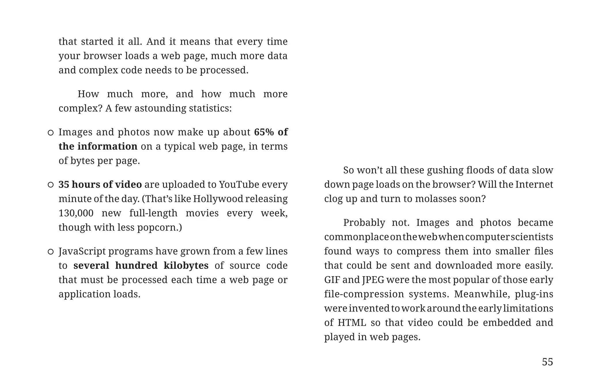 that started it all. And it means that every time
                       your browser loads a web page, much more data
                       and complex code needs to be processed.

                          How much more, and how much more
                       complex? A few astounding statistics:

                       Images and photos now make up about 65% of
                       the information on a typical web page, in terms
                       of bytes per page.
                                                                                 So won’t all these gushing floods of data slow
                       35 hours of video are uploaded to YouTube every       down page loads on the browser? Will the Internet
                       minute of the day. (That’s like Hollywood releasing   clog up and turn to molasses soon?
                       130,000 new full-length movies every week,
                                                                                  Probably not. Images and photos became
                       though with less popcorn.)
                                                                             commonplace on the web when computer scientists
                       JavaScript programs have grown from a few lines       found ways to compress them into smaller files
                       to several hundred kilobytes of source code           that could be sent and downloaded more easily.
                       that must be processed each time a web page or        GIF and JPEG were the most popular of those early
                       application loads.                                    file-compression systems. Meanwhile, plug-ins
                                                                             were invented to work around the early limitations
                                                                             of HTML so that video could be embedded and
                                                                             played in web pages.

                                                                                                                            55


31334_20Things_book_v2_20101119.indd 55                                                                                           11/19/10 9:28 AM
 