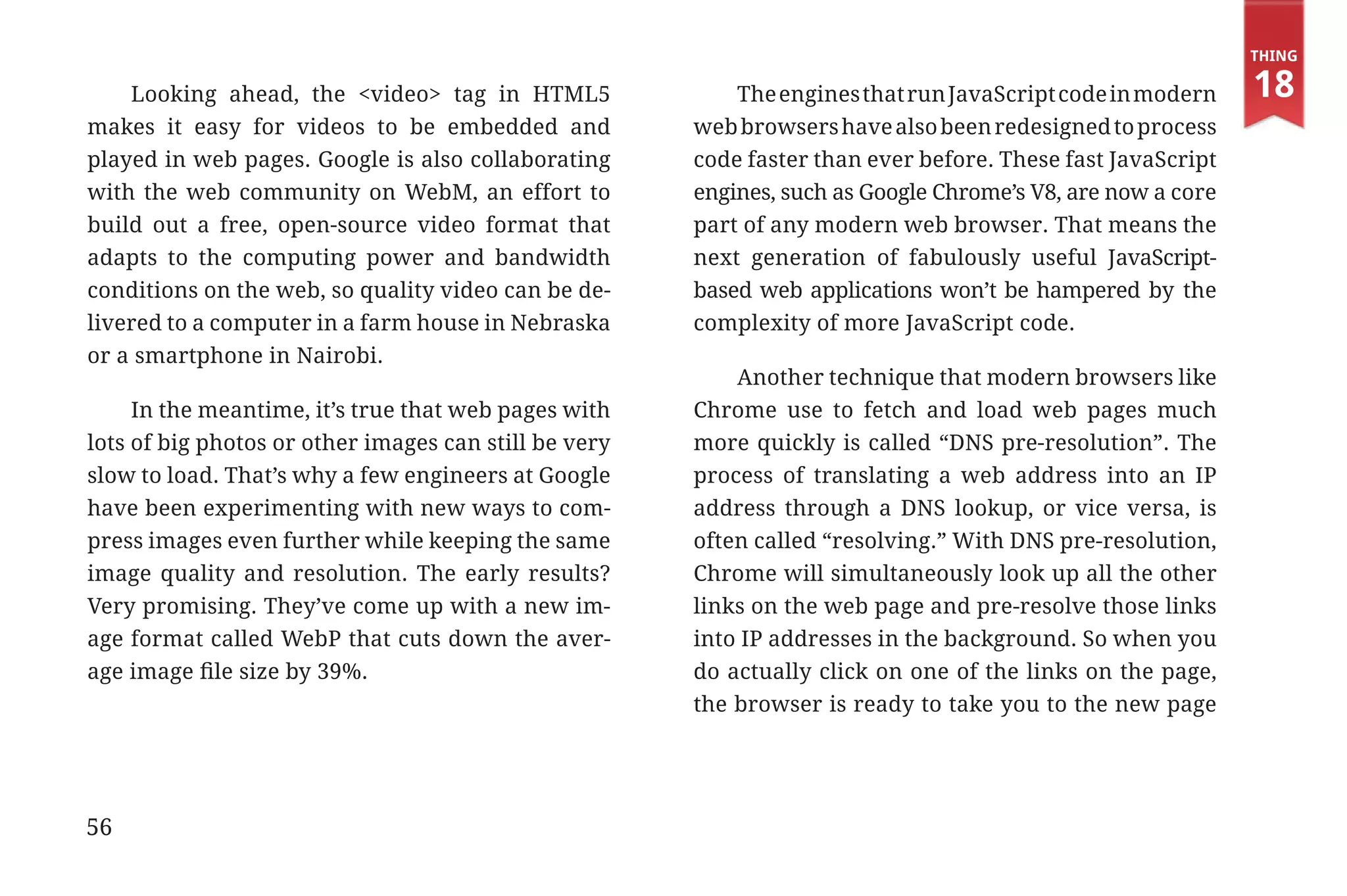 Thing

                 Looking ahead, the <video> tag in HTML5                The engines that run JavaScript code in modern    18
             makes it easy for videos to be embedded and            web browsers have also been redesigned to process
             played in web pages. Google is also collaborating      code faster than ever before. These fast JavaScript
             with the web community on WebM, an effort to           engines, such as Google Chrome’s V8, are now a core
             build out a free, open-source video format that        part of any modern web browser. That means the
             adapts to the computing power and bandwidth            next generation of fabulously useful JavaScript-
             conditions on the web, so quality video can be de-     based web applications won’t be hampered by the
             livered to a computer in a farm house in Nebraska      complexity of more JavaScript code.
             or a smartphone in Nairobi.
                                                                        Another technique that modern browsers like
                  In the meantime, it’s true that web pages with    Chrome use to fetch and load web pages much
             lots of big photos or other images can still be very   more quickly is called “DNS pre-resolution”. The
             slow to load. That’s why a few engineers at Google     process of translating a web address into an IP
             have been experimenting with new ways to com-          address through a DNS lookup, or vice versa, is
             press images even further while keeping the same       often called “resolving.” With DNS pre-resolution,
             image quality and resolution. The early results?       Chrome will simultaneously look up all the other
             Very promising. They’ve come up with a new im-         links on the web page and pre-resolve those links
             age format called WebP that cuts down the aver-        into IP addresses in the background. So when you
             age image file size by 39%.                            do actually click on one of the links on the page,
                                                                    the browser is ready to take you to the new page




             56


31334_20Things_book_v2_20101119.indd 56                                                                                    11/19/10 9:28 AM
 