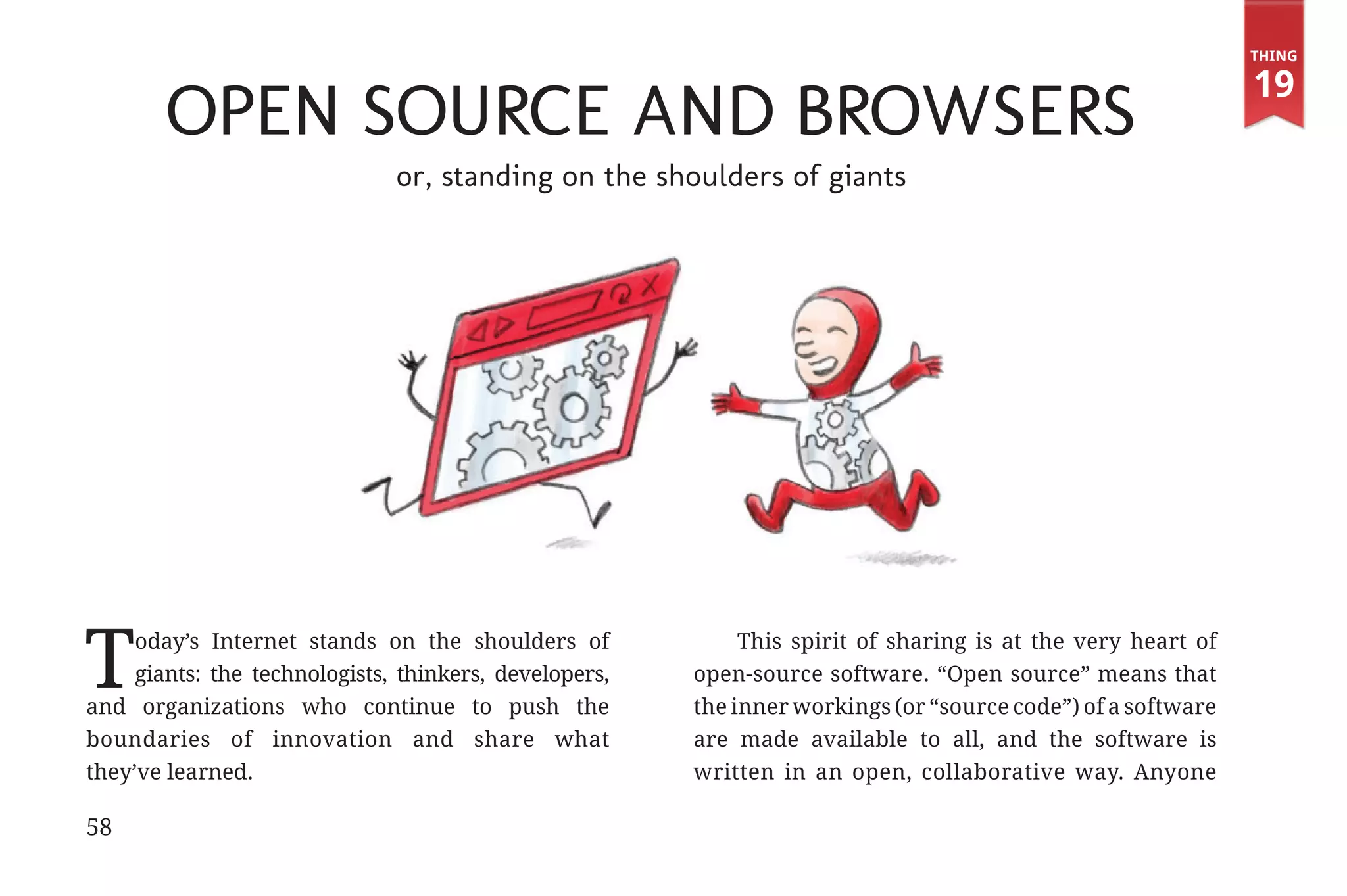 Thing

                                                                                                                           19
                             Open Source and Browsers
                                            or, standing on the shoulders of giants




             T    oday’s Internet stands on the shoulders of
                  giants: the technologists, thinkers, developers,
             and organizations who continue to push the
                                                                          This spirit of sharing is at the very heart of
                                                                     open-source software. “Open source” means that
                                                                     the inner workings (or “source code”) of a software
             boundaries of innovation and share what                 are made available to all, and the software is
             they’ve learned.                                        written in an open, collaborative way. Anyone

             58


31334_20Things_book_v2_20101119.indd 58                                                                                     11/19/10 9:28 AM
 