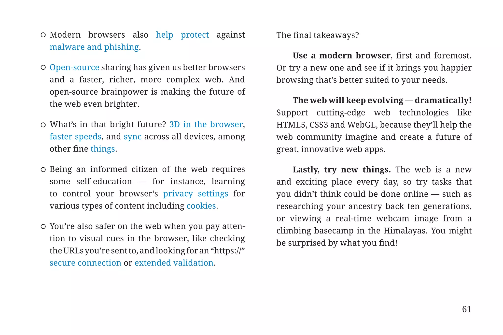 Modern browsers also help protect against                The final takeaways?
                       malware and phishing.
                                                                                    Use a modern browser, first and foremost.
                       Open-source sharing has given us better browsers         Or try a new one and see if it brings you happier
                       and a faster, richer, more complex web. And              browsing that’s better suited to your needs.
                       open-source brainpower is making the future of
                       the web even brighter.                                       The web will keep evolving — dramatically!
                                                                                Support cutting-edge web technologies like
                       What’s in that bright future? 3D in the browser,         HTML5, CSS3 and WebGL, because they’ll help the
                       faster speeds, and sync across all devices, among        web community imagine and create a future of
                       other fine things.                                       great, innovative web apps.

                       Being an informed citizen of the web requires                Lastly, try new things. The web is a new
                       some self-education — for instance, learning             and exciting place every day, so try tasks that
                       to control your browser’s privacy settings for           you didn’t think could be done online — such as
                       various types of content including cookies.              researching your ancestry back ten generations,
                                                                                or viewing a real-time webcam image from a
                       You’re also safer on the web when you pay atten-
                                                                                climbing basecamp in the Himalayas. You might
                       tion to visual cues in the browser, like checking
                                                                                be surprised by what you find!
                       the URLs you’re sent to, and looking for an “https://”
                       secure connection or extended validation.




                                                                                                                              61


31334_20Things_book_v2_20101119.indd 61                                                                                            11/19/10 9:28 AM
 