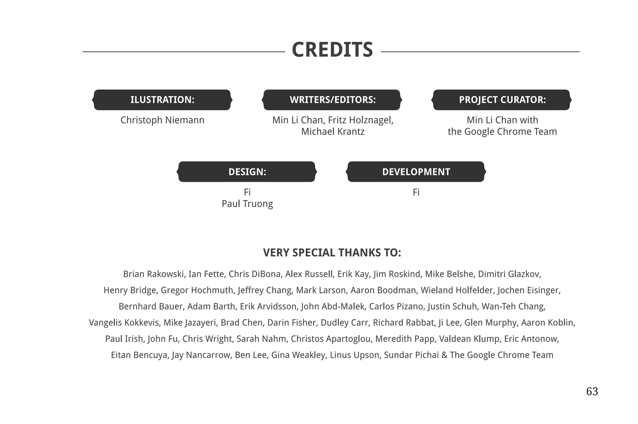 CREDITS

                          	ILUSTRATION:	                                                WRITERS/EDITORS:	                          PROJECT CURATOR:

                          	 Christoph Niemann	                                      Min Li Chan, Fritz Holznagel,	                   Min Li Chan with
                          		                                                               Michael Krantz	                       the Google Chrome Team



                          	                                             DESIGN:	DEVELOPMENT

                          	 Fi	Fi
                          	 Paul Truong		




                                                                                 VERY SPECIAL THANKS TO:
                                              Brian Rakowski, Ian Fette, Chris DiBona, Alex Russell, Erik Kay, Jim Roskind, Mike Belshe, Dimitri Glazkov,
                                          Henry Bridge, Gregor Hochmuth, Jeffrey Chang, Mark Larson, Aaron Boodman, Wieland Holfelder, Jochen Eisinger,
                                             Bernhard Bauer, Adam Barth, Erik Arvidsson, John Abd-Malek, Carlos Pizano, Justin Schuh, Wan-Teh Chang,
                                 Vangelis Kokkevis, Mike Jazayeri, Brad Chen, Darin Fisher, Dudley Carr, Richard Rabbat, Ji Lee, Glen Murphy, Aaron Koblin,
                                          Paul Irish, John Fu, Chris Wright, Sarah Nahm, Christos Apartoglou, Meredith Papp, Valdean Klump, Eric Antonow,
                                           Eitan Bencuya, Jay Nancarrow, Ben Lee, Gina Weakley, Linus Upson, Sundar Pichai & The Google Chrome Team



                                                                                                                                                              63


31334_20Things_book_v2_20101119.indd 63                                                                                                                            11/19/10 9:28 AM
 