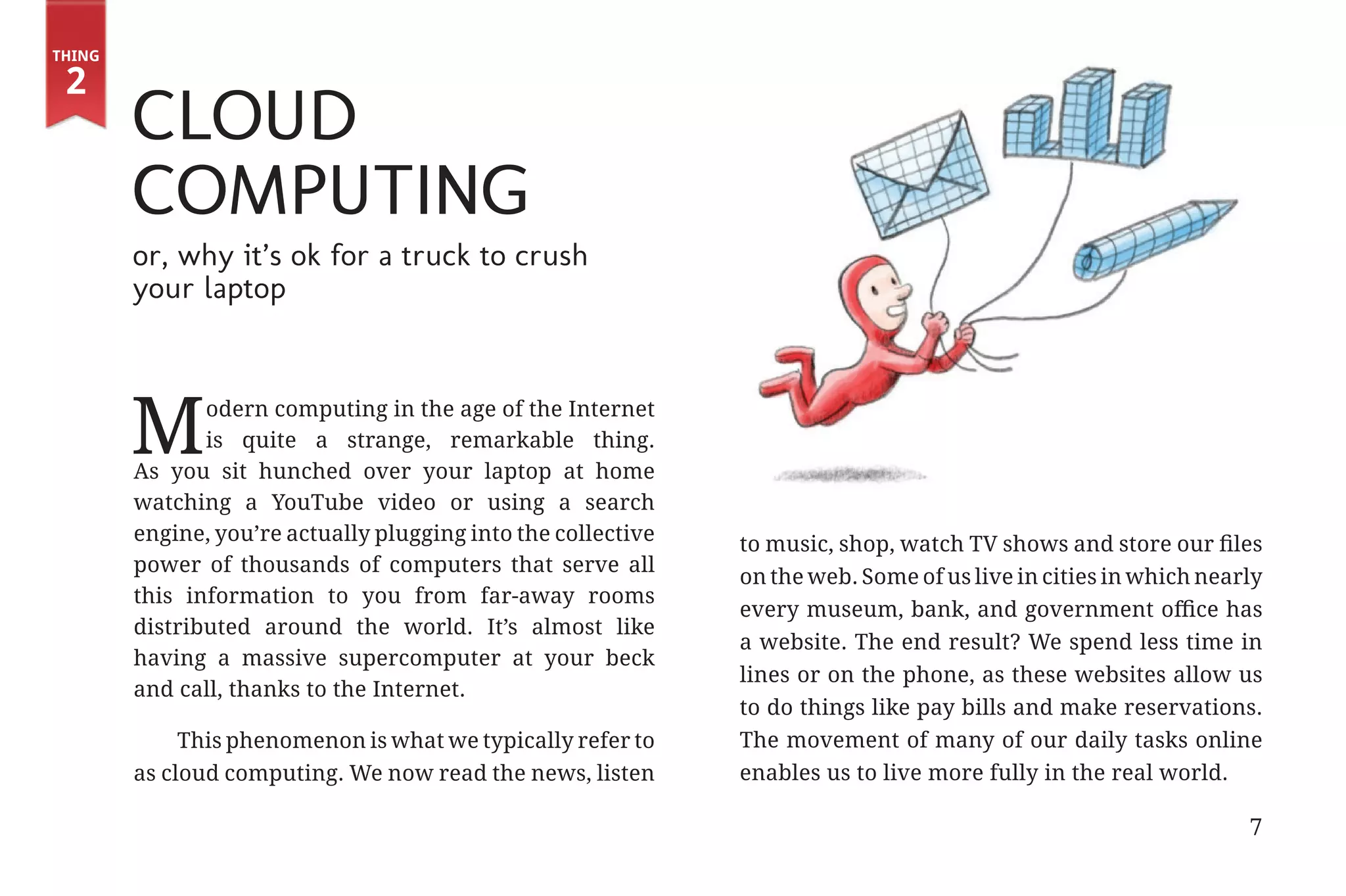 Thing

         2
                       Cloud
                                                                                                            Thing 0




                       Computing
                       or, why it’s ok for a truck to crush
                       your laptop




                      M       odern computing in the age of the Internet
                              is quite a strange, remarkable thing.
                       As you sit hunched over your laptop at home
                       watching a YouTube video or using a search
                       engine, you’re actually plugging into the collective   to music, shop, watch TV shows and store our files
                       power of thousands of computers that serve all
                                                                              on the web. Some of us live in cities in which nearly
                       this information to you from far-away rooms
                                                                              every museum, bank, and government office has
                       distributed around the world. It’s almost like
                                                                              a website. The end result? We spend less time in
                       having a massive supercomputer at your beck
                                                                              lines or on the phone, as these websites allow us
                       and call, thanks to the Internet.
                                                                              to do things like pay bills and make reservations.
                            This phenomenon is what we typically refer to     The movement of many of our daily tasks online
                       as cloud computing. We now read the news, listen       enables us to live more fully in the real world.

                                                                                                                                 7


31334_20Things_book_v2_20101119.indd 7                                                                                               11/19/10 9:28 AM
 