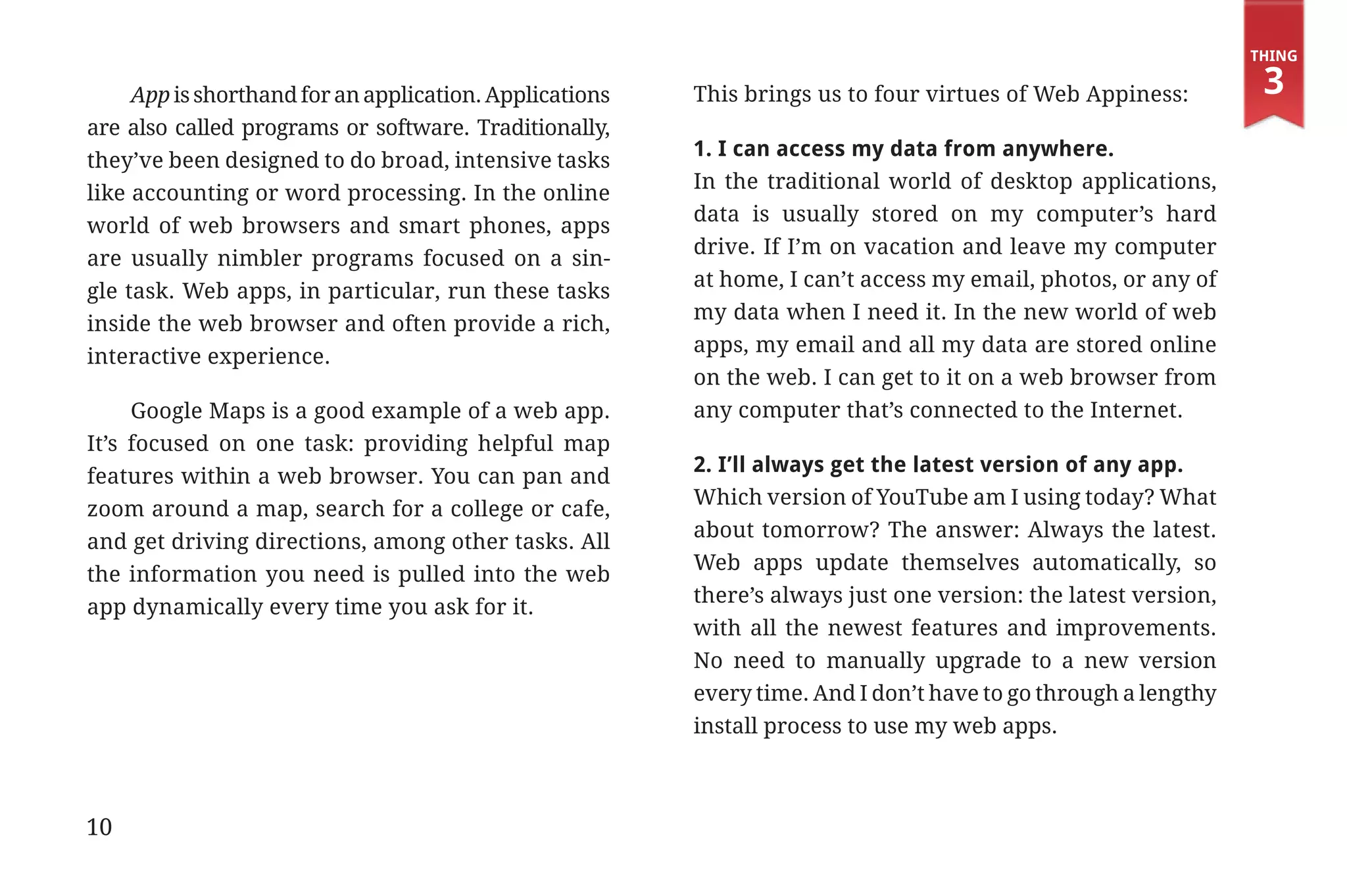 Thing

                  App is shorthand for an application. Applications   This brings us to four virtues of Web Appiness:         3
             are also called programs or software. Traditionally,
                                                                      1. I can access my data from anywhere.
             they’ve been designed to do broad, intensive tasks
                                                                      In the traditional world of desktop applications,
             like accounting or word processing. In the online
                                                                      data is usually stored on my computer’s hard
             world of web browsers and smart phones, apps
                                                                      drive. If I’m on vacation and leave my computer
             are usually nimbler programs focused on a sin-
                                                                      at home, I can’t access my email, photos, or any of
             gle task. Web apps, in particular, run these tasks
                                                                      my data when I need it. In the new world of web
             inside the web browser and often provide a rich,
                                                                      apps, my email and all my data are stored online
             interactive experience.
                                                                      on the web. I can get to it on a web browser from
                  Google Maps is a good example of a web app.         any computer that’s connected to the Internet.
             It’s focused on one task: providing helpful map
                                                                      2. I’ll always get the latest version of any app.
             features within a web browser. You can pan and
                                                                      Which version of YouTube am I using today? What
             zoom around a map, search for a college or cafe,
                                                                      about tomorrow? The answer: Always the latest.
             and get driving directions, among other tasks. All
                                                                      Web apps update themselves automatically, so
             the information you need is pulled into the web
                                                                      there’s always just one version: the latest version,
             app dynamically every time you ask for it.
                                                                      with all the newest features and improvements.
                                                                      No need to manually upgrade to a new version
                                                                      every time. And I don’t have to go through a lengthy
                                                                      install process to use my web apps.



             10


31334_20Things_book_v2_20101119.indd 10                                                                                       11/19/10 9:28 AM
 