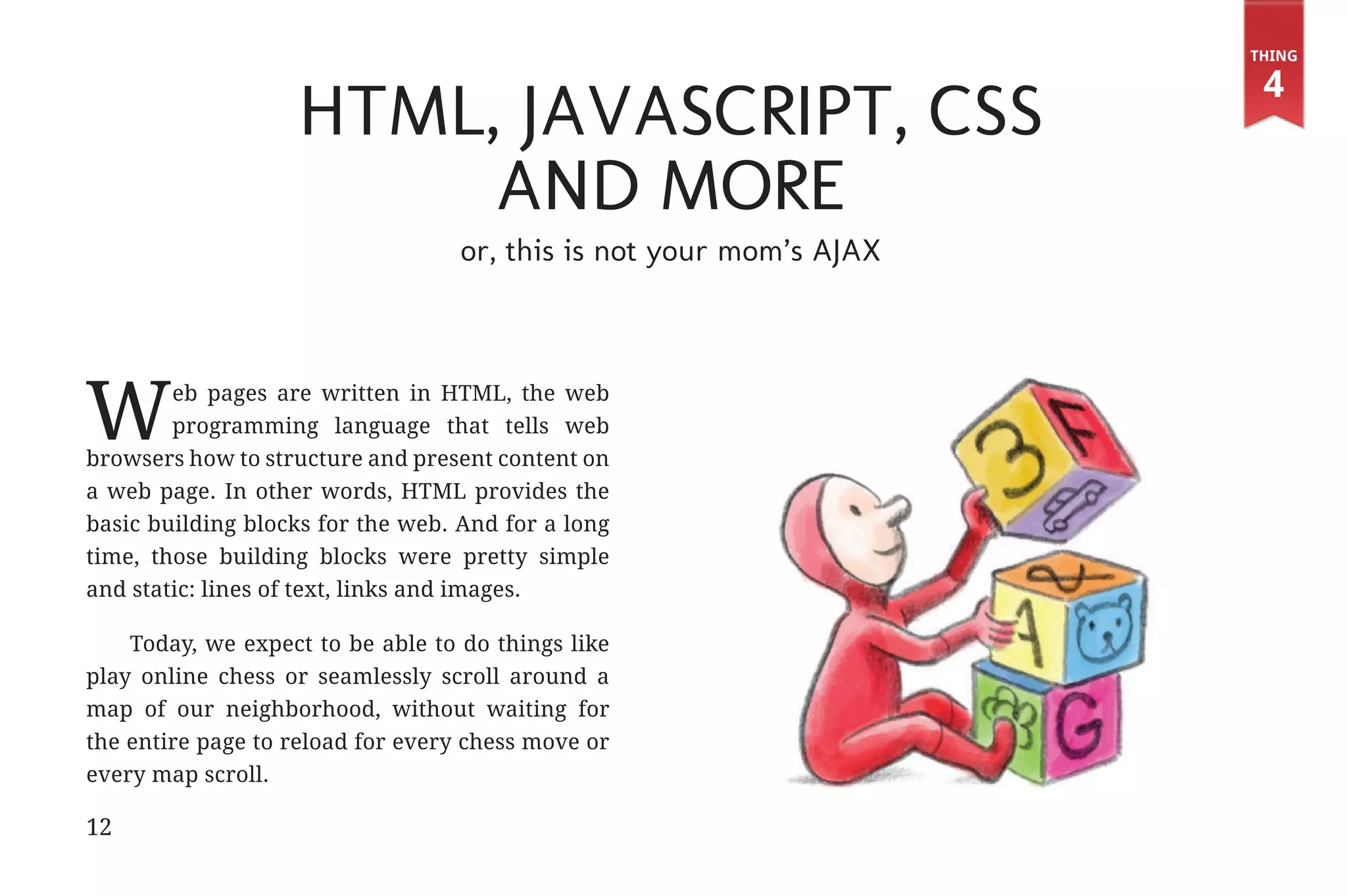 Thing

                                                                                   4
                                          HTML, JavaScript, CSS
                                               and more
                                                or, this is not your mom’s AJAX




             W       eb pages are written in HTML, the web
                     programming language that tells web
             browsers how to structure and present content on
             a web page. In other words, HTML provides the
             basic building blocks for the web. And for a long
             time, those building blocks were pretty simple
             and static: lines of text, links and images.

                 Today, we expect to be able to do things like
             play online chess or seamlessly scroll around a
             map of our neighborhood, without waiting for
             the entire page to reload for every chess move or
             every map scroll.

             12


31334_20Things_book_v2_20101119.indd 12                                            11/19/10 9:28 AM
 