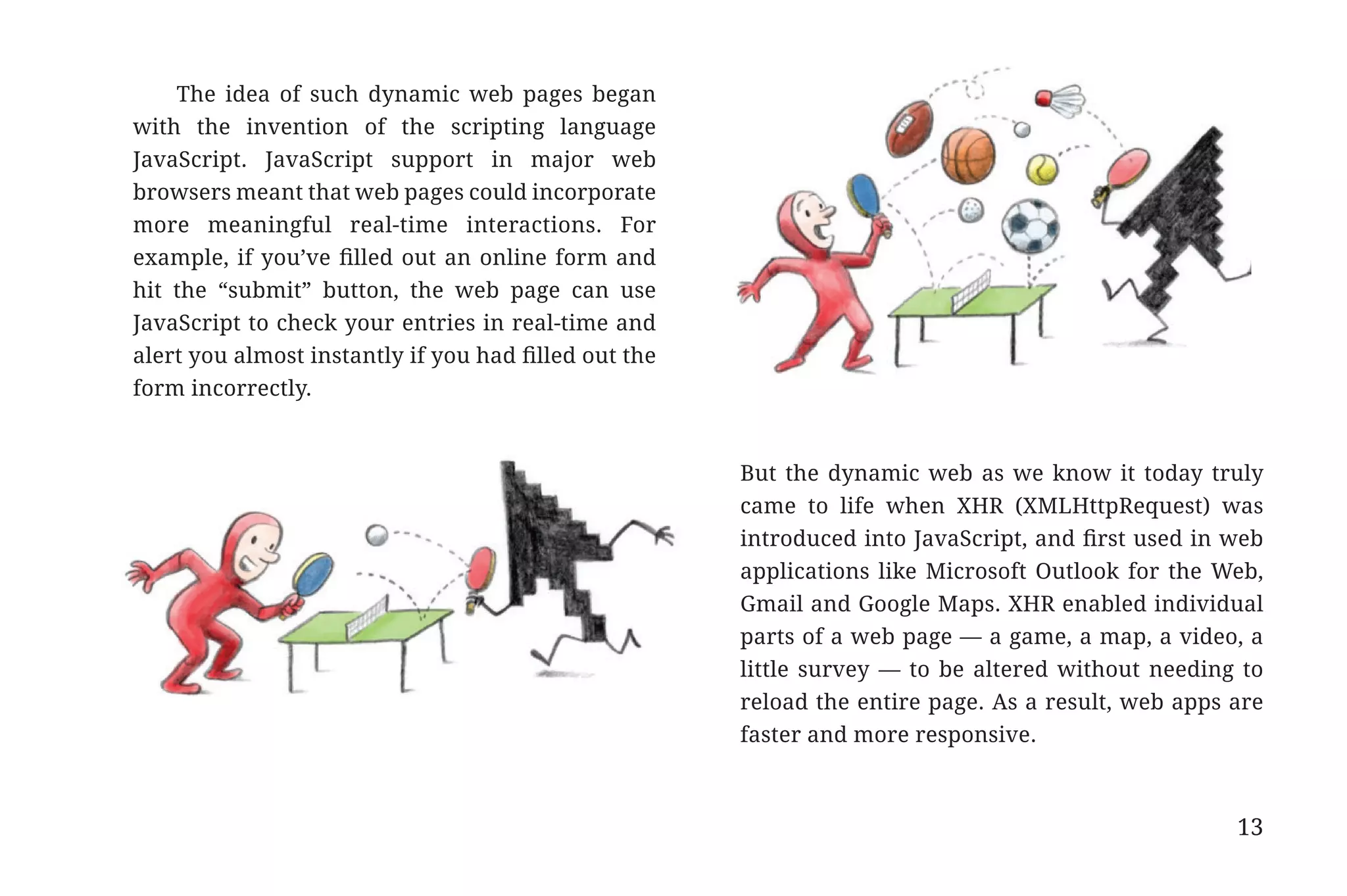 The idea of such dynamic web pages began
                       with the invention of the scripting language
                       JavaScript. JavaScript support in major web
                       browsers meant that web pages could incorporate
                       more meaningful real-time interactions. For
                       example, if you’ve filled out an online form and
                       hit the “submit” button, the web page can use
                       JavaScript to check your entries in real-time and
                       alert you almost instantly if you had filled out the
                       form incorrectly.


                                                                              But the dynamic web as we know it today truly
                                                                              came to life when XHR (XMLHttpRequest) was
                                                                              introduced into JavaScript, and first used in web
                                                                              applications like Microsoft Outlook for the Web,
                                                                              Gmail and Google Maps. XHR enabled individual
                                                                              parts of a web page — a game, a map, a video, a
                                                                              little survey — to be altered without needing to
                                                                              reload the entire page. As a result, web apps are
                                                                              faster and more responsive.



                                                                                                                            13


31334_20Things_book_v2_20101119.indd 13                                                                                          11/19/10 9:28 AM
 