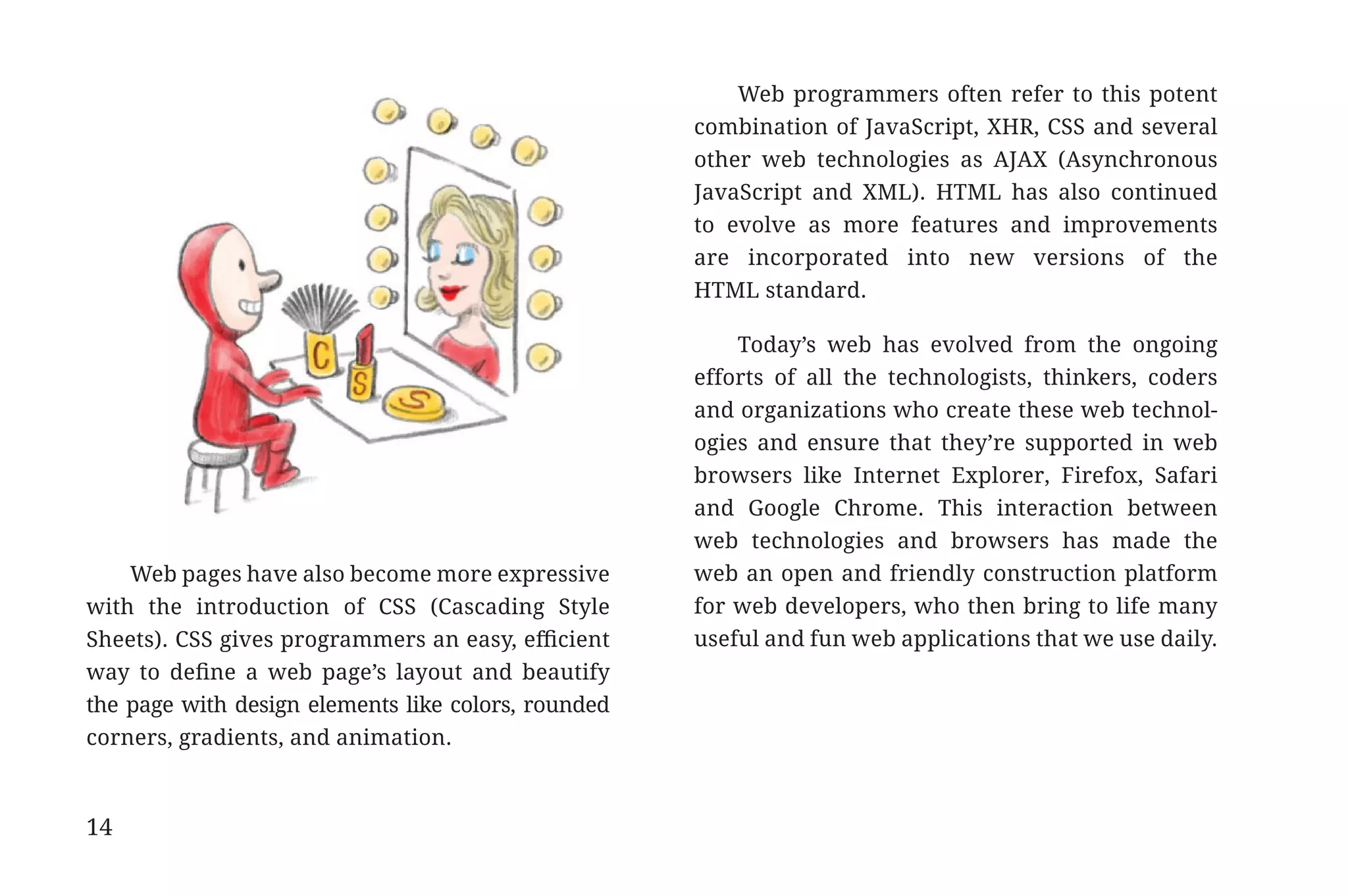 Web programmers often refer to this potent
                                                                  combination of JavaScript, XHR, CSS and several
                                                                  other web technologies as AJAX (Asynchronous
                                                                  JavaScript and XML). HTML has also continued
                                                                  to evolve as more features and improvements
                                                                  are incorporated into new versions of the
                                                                  HTML standard.

                                                                      Today’s web has evolved from the ongoing
                                                                  efforts of all the technologists, thinkers, coders
                                                                  and organizations who create these web technol-
                                                                  ogies and ensure that they’re supported in web
                                                                  browsers like Internet Explorer, Firefox, Safari
                                                                  and Google Chrome. This interaction between
                                                                  web technologies and browsers has made the
                 Web pages have also become more expressive       web an open and friendly construction platform
             with the introduction of CSS (Cascading Style        for web developers, who then bring to life many
             Sheets). CSS gives programmers an easy, efficient    useful and fun web applications that we use daily.
             way to define a web page’s layout and beautify
             the page with design elements like colors, rounded
             corners, gradients, and animation.



             14


31334_20Things_book_v2_20101119.indd 14                                                                                11/19/10 9:28 AM
 