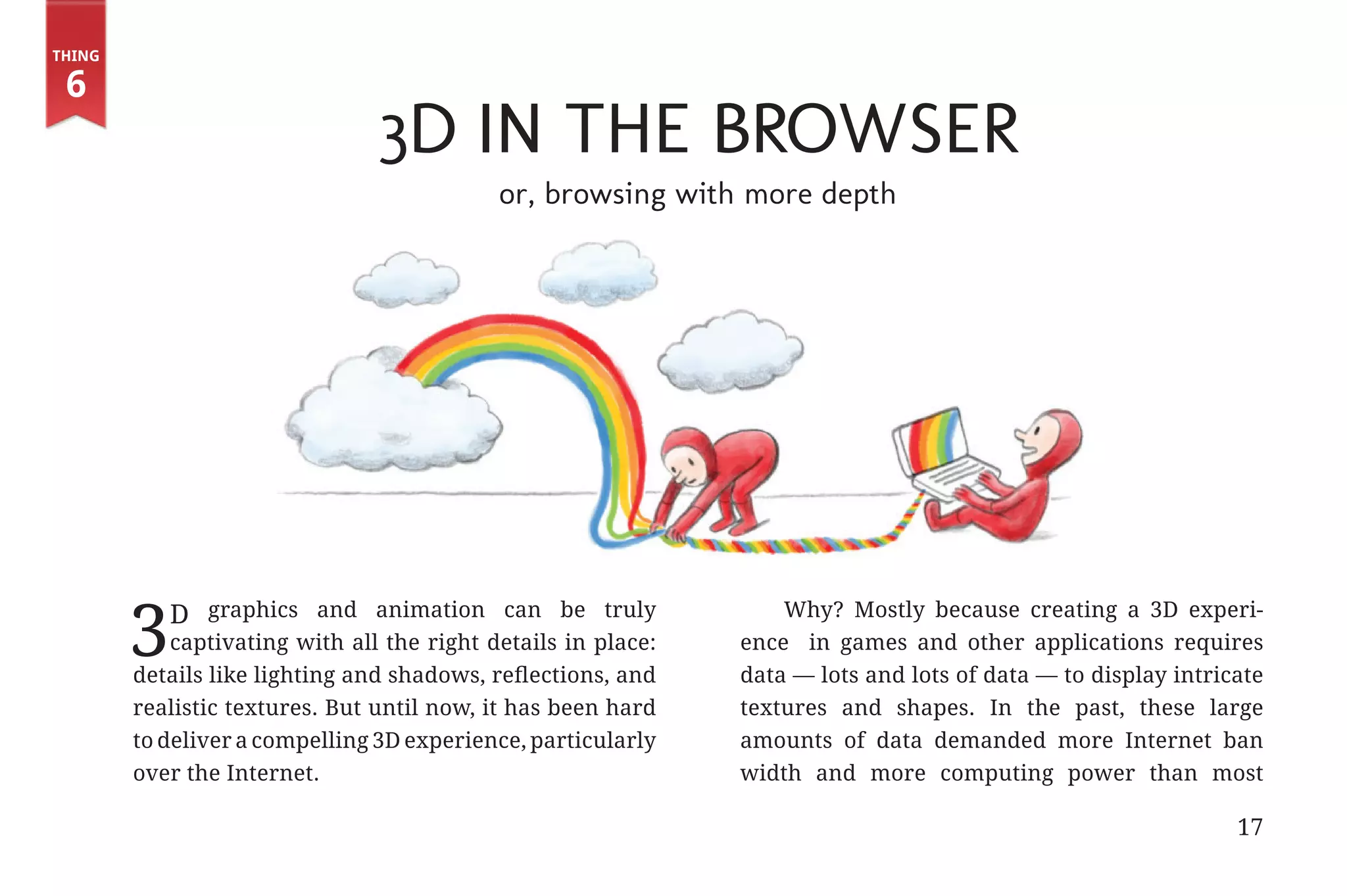 Thing

         6
                                               3D in the Browser
                                                           or, browsing with more depth




                      3       D graphics and animation can be truly               Why? Mostly because creating a 3D experi-
                           captivating with all the right details in place:   ence in games and other applications requires
                       details like lighting and shadows, reflections, and    data — lots and lots of data — to display intricate
                       realistic textures. But until now, it has been hard    textures and shapes. In the past, these large
                       to deliver a compelling 3D experience, particularly    amounts of data demanded more Internet ban
                       over the Internet.                                     width and more computing power than most

                                                                                                                              17


31334_20Things_book_v2_20101119.indd 17                                                                                            11/19/10 9:28 AM
 