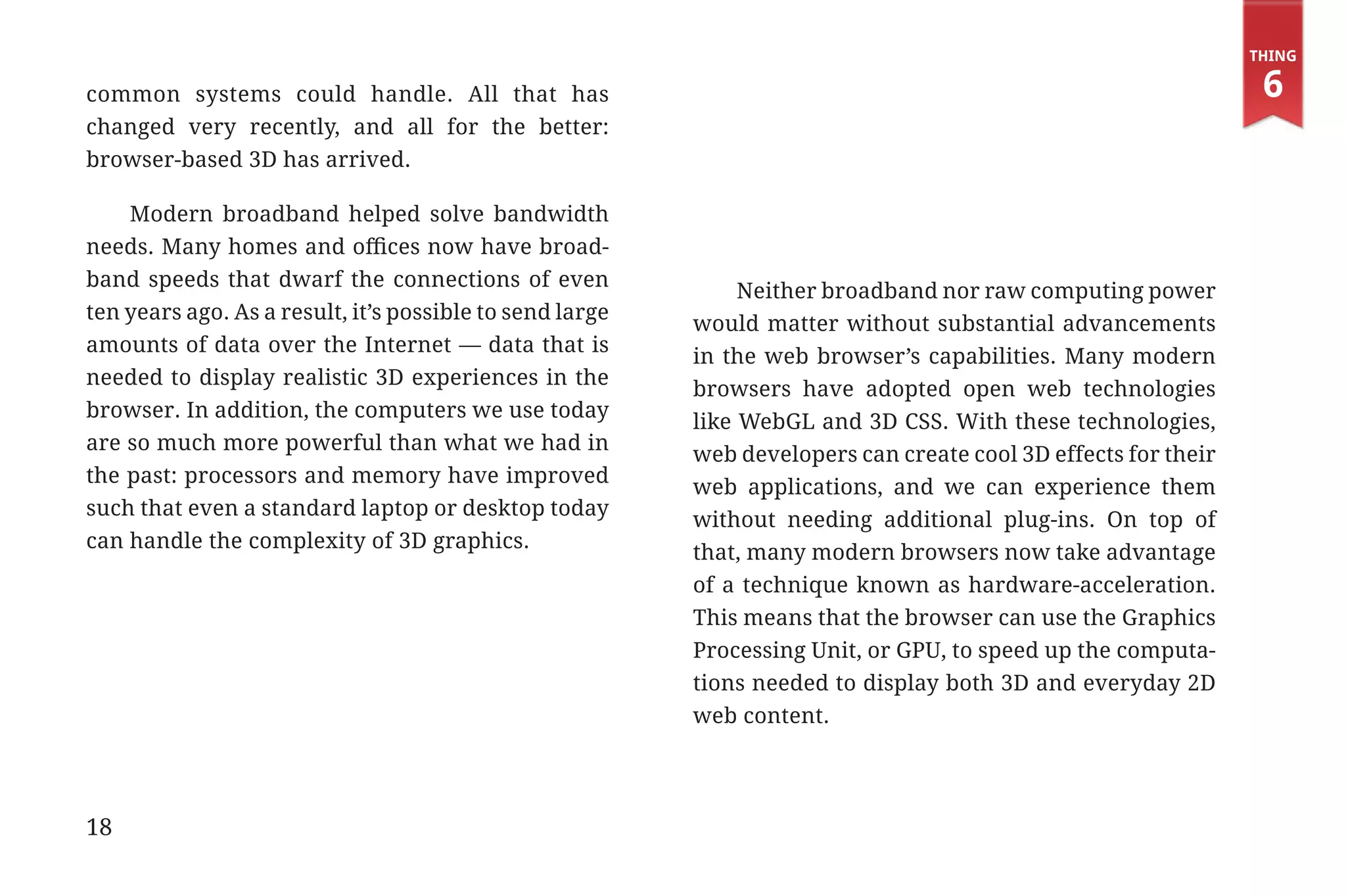 Thing

             common systems could handle. All that has                                                                        6
             changed very recently, and all for the better:
             browser-based 3D has arrived.

                 Modern broadband helped solve bandwidth
             needs. Many homes and offices now have broad-
             band speeds that dwarf the connections of even
                                                                            Neither broadband nor raw computing power
             ten years ago. As a result, it’s possible to send large
                                                                       would matter without substantial advancements
             amounts of data over the Internet — data that is
                                                                       in the web browser’s capabilities. Many modern
             needed to display realistic 3D experiences in the
                                                                       browsers have adopted open web technologies
             browser. In addition, the computers we use today
                                                                       like WebGL and 3D CSS. With these technologies,
             are so much more powerful than what we had in
                                                                       web developers can create cool 3D effects for their
             the past: processors and memory have improved
                                                                       web applications, and we can experience them
             such that even a standard laptop or desktop today
                                                                       without needing additional plug-ins. On top of
             can handle the complexity of 3D graphics.
                                                                       that, many modern browsers now take advantage
                                                                       of a technique known as hardware-acceleration.
                                                                       This means that the browser can use the Graphics
                                                                       Processing Unit, or GPU, to speed up the computa-
                                                                       tions needed to display both 3D and everyday 2D
                                                                       web content.




             18


31334_20Things_book_v2_20101119.indd 18                                                                                       11/19/10 9:28 AM
 