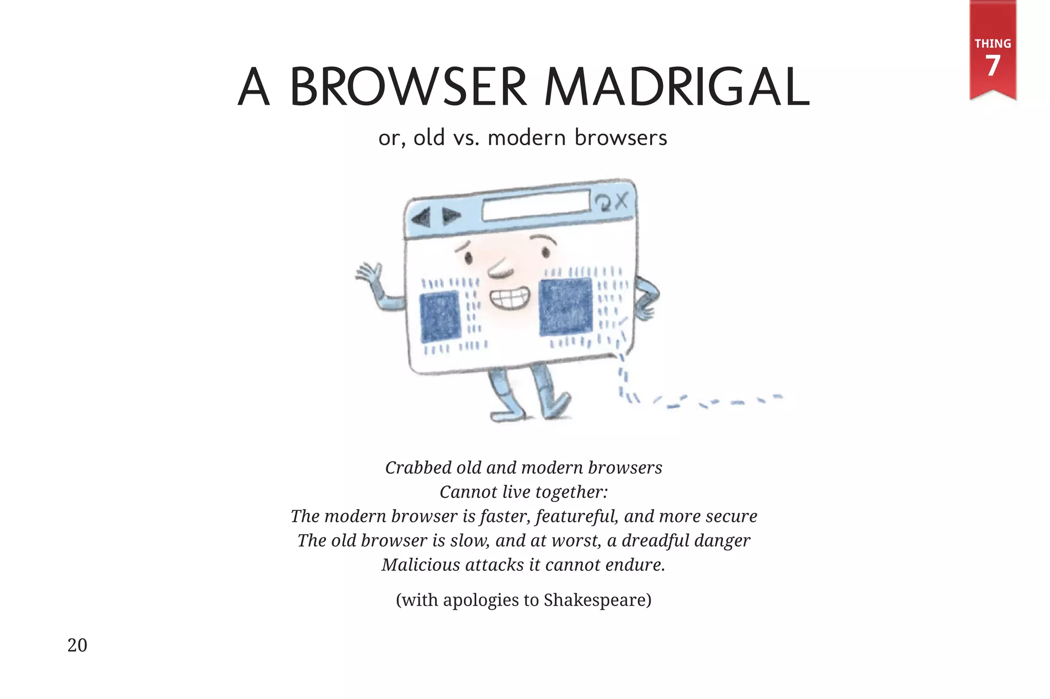 Thing

                                                                                                        7
                                          A Browser Madrigal
                                                     or, old vs. modern browsers




                                                       Crabbed old and modern browsers
                                                             Cannot live together:
                                           The modern browser is faster, featureful, and more secure
                                            The old browser is slow, and at worst, a dreadful danger
                                                      Malicious attacks it cannot endure.

                                                       (with apologies to Shakespeare)

             20


31334_20Things_book_v2_20101119.indd 20                                                                 11/19/10 9:28 AM
 