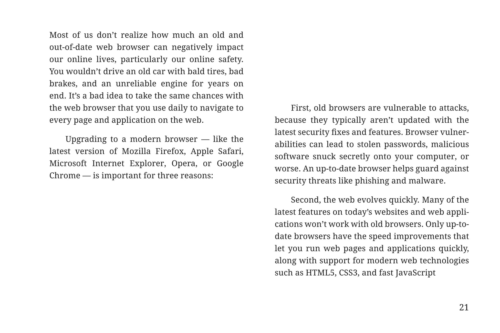 Most of us don’t realize how much an old and
                       out-of-date web browser can negatively impact
                       our online lives, particularly our online safety.
                       You wouldn’t drive an old car with bald tires, bad
                       brakes, and an unreliable engine for years on
                       end. It’s a bad idea to take the same chances with
                       the web browser that you use daily to navigate to        First, old browsers are vulnerable to attacks,
                       every page and application on the web.               because they typically aren’t updated with the
                                                                            latest security fixes and features. Browser vulner-
                           Upgrading to a modern browser — like the
                                                                            abilities can lead to stolen passwords, malicious
                       latest version of Mozilla Firefox, Apple Safari,
                                                                            software snuck secretly onto your computer, or
                       Microsoft Internet Explorer, Opera, or Google
                                                                            worse. An up-to-date browser helps guard against
                       Chrome — is important for three reasons:
                                                                            security threats like phishing and malware.

                                                                                 Second, the web evolves quickly. Many of the
                                                                            latest features on today’s websites and web appli-
                                                                            cations won’t work with old browsers. Only up-to-
                                                                            date browsers have the speed improvements that
                                                                            let you run web pages and applications quickly,
                                                                            along with support for modern web technologies
                                                                            such as HTML5, CSS3, and fast JavaScript



                                                                                                                            21


31334_20Things_book_v2_20101119.indd 21                                                                                          11/19/10 9:28 AM
 
