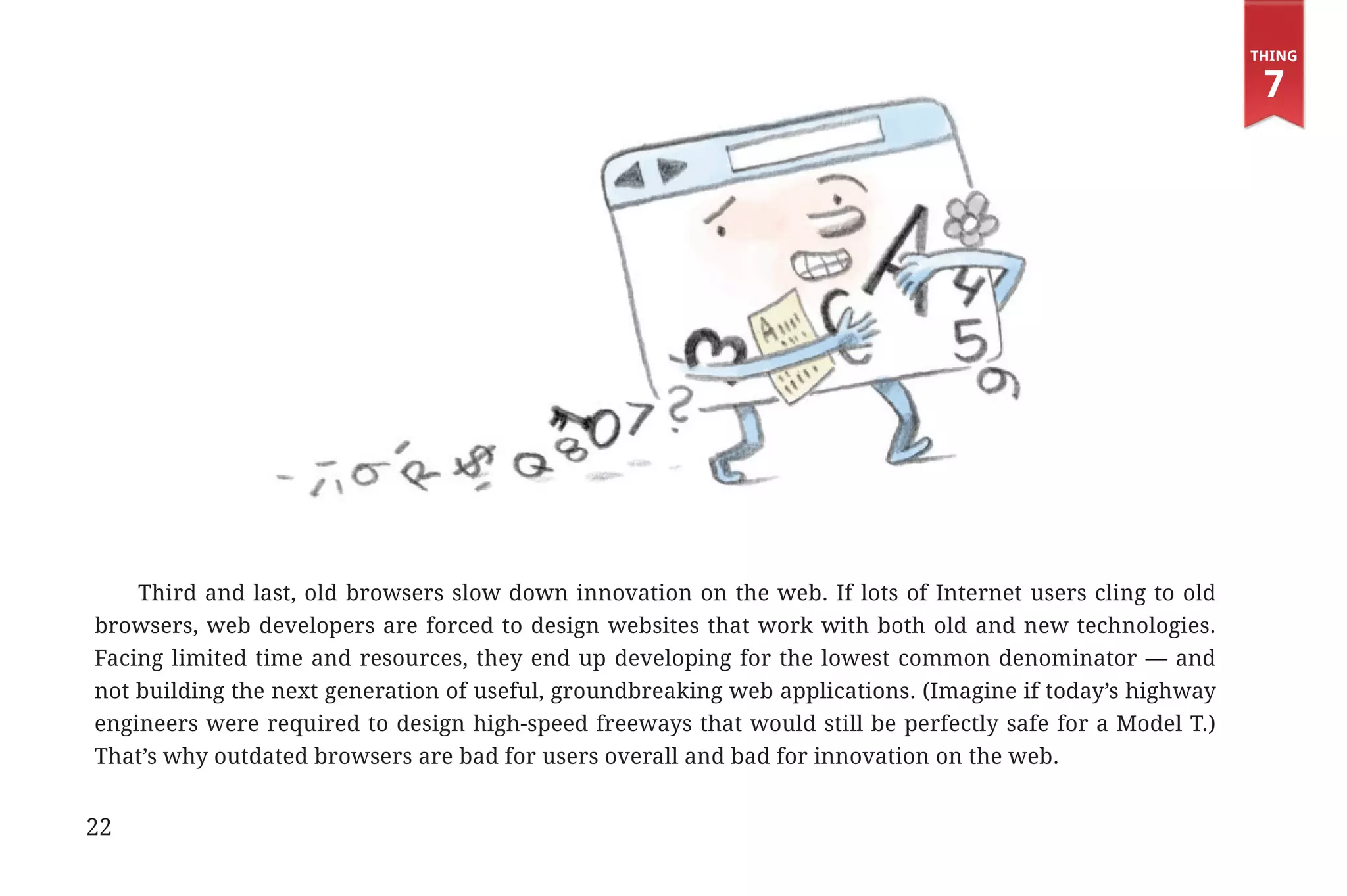Thing

                                                                                                                           7




                   Third and last, old browsers slow down innovation on the web. If lots of Internet users cling to old
               browsers, web developers are forced to design websites that work with both old and new technologies.
               Facing limited time and resources, they end up developing for the lowest common denominator — and
               not building the next generation of useful, groundbreaking web applications. (Imagine if today’s highway
               engineers were required to design high-speed freeways that would still be perfectly safe for a Model T.)
               That’s why outdated browsers are bad for users overall and bad for innovation on the web.


             22


31334_20Things_book_v2_20101119.indd 22                                                                                    11/19/10 9:28 AM
 
