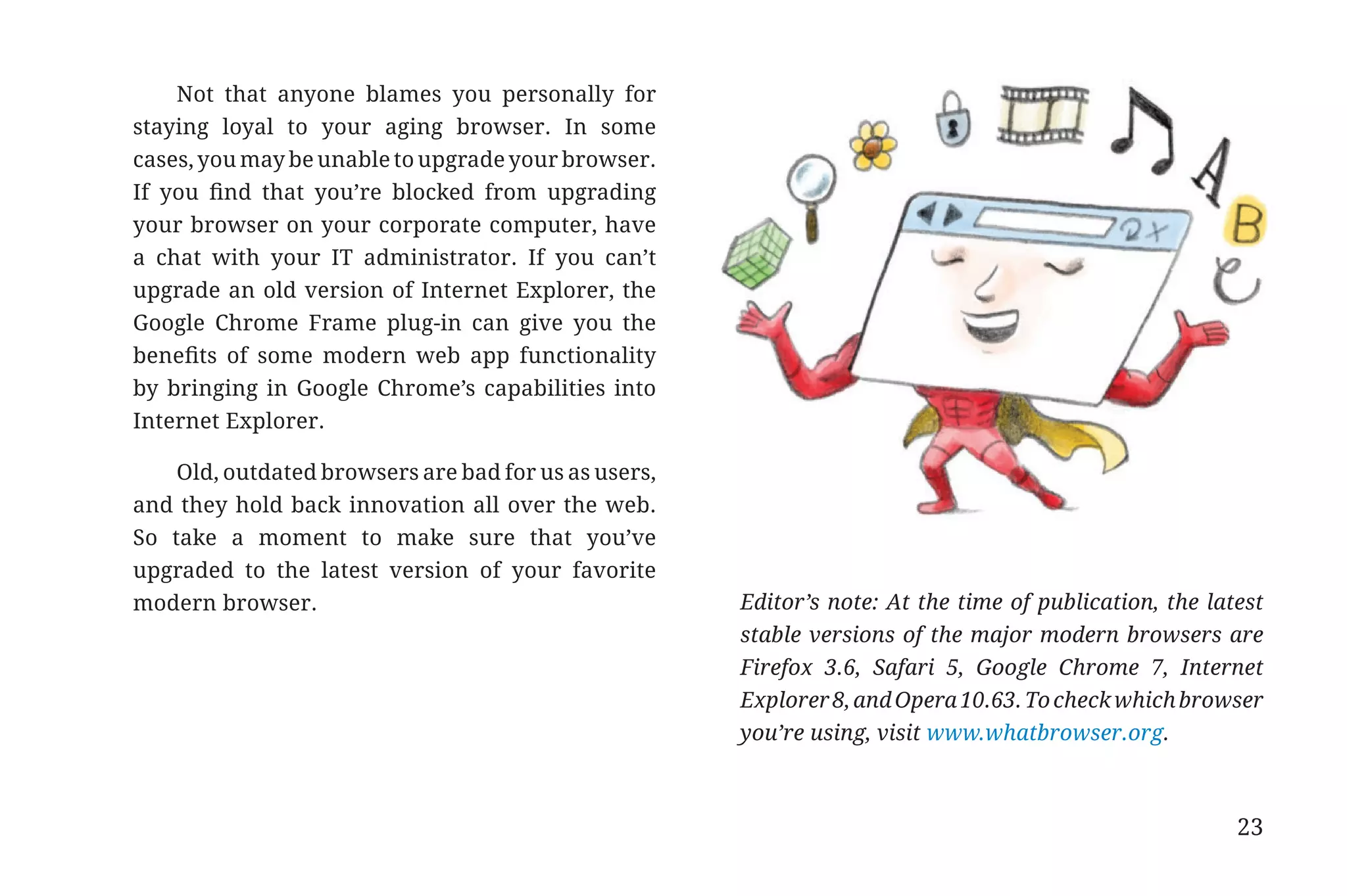 Not that anyone blames you personally for
                       staying loyal to your aging browser. In some
                       cases, you may be unable to upgrade your browser.
                       If you find that you’re blocked from upgrading
                       your browser on your corporate computer, have
                       a chat with your IT administrator. If you can’t
                       upgrade an old version of Internet Explorer, the
                       Google Chrome Frame plug-in can give you the
                       benefits of some modern web app functionality
                       by bringing in Google Chrome’s capabilities into
                       Internet Explorer.

                           Old, outdated browsers are bad for us as users,
                       and they hold back innovation all over the web.
                       So take a moment to make sure that you’ve
                       upgraded to the latest version of your favorite
                       modern browser.                                       Editor’s note: At the time of publication, the latest
                                                                             stable versions of the major modern browsers are
                                                                             Firefox 3.6, Safari 5, Google Chrome 7, Internet
                                                                             Explorer 8, and Opera 10.63. To check which browser
                                                                             you’re using, visit www.whatbrowser.org.



                                                                                                                               23


31334_20Things_book_v2_20101119.indd 23                                                                                              11/19/10 9:28 AM
 