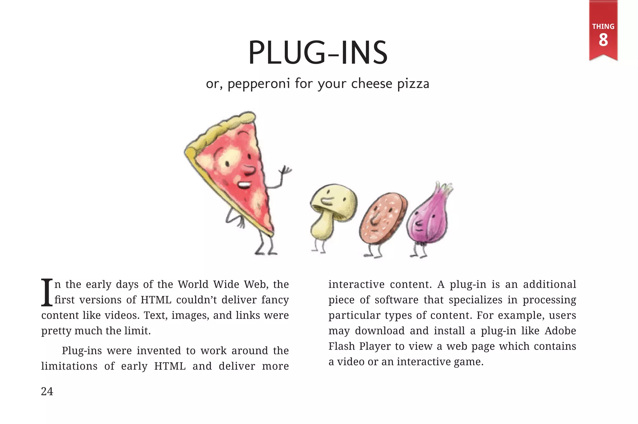 Thing

                                                                                                                     8
                                                     Plug-ins
                                             or, pepperoni for your cheese pizza




             I n the early days of the World Wide Web, the
               first versions of HTML couldn’t deliver fancy
             content like videos. Text, images, and links were
                                                                 interactive content. A plug-in is an additional
                                                                 piece of software that specializes in processing
                                                                 particular types of content. For example, users
             pretty much the limit.                              may download and install a plug-in like Adobe
                 Plug-ins were invented to work around the       Flash Player to view a web page which contains
             limitations of early HTML and deliver more          a video or an interactive game.

             24


31334_20Things_book_v2_20101119.indd 24                                                                              11/19/10 9:28 AM
 