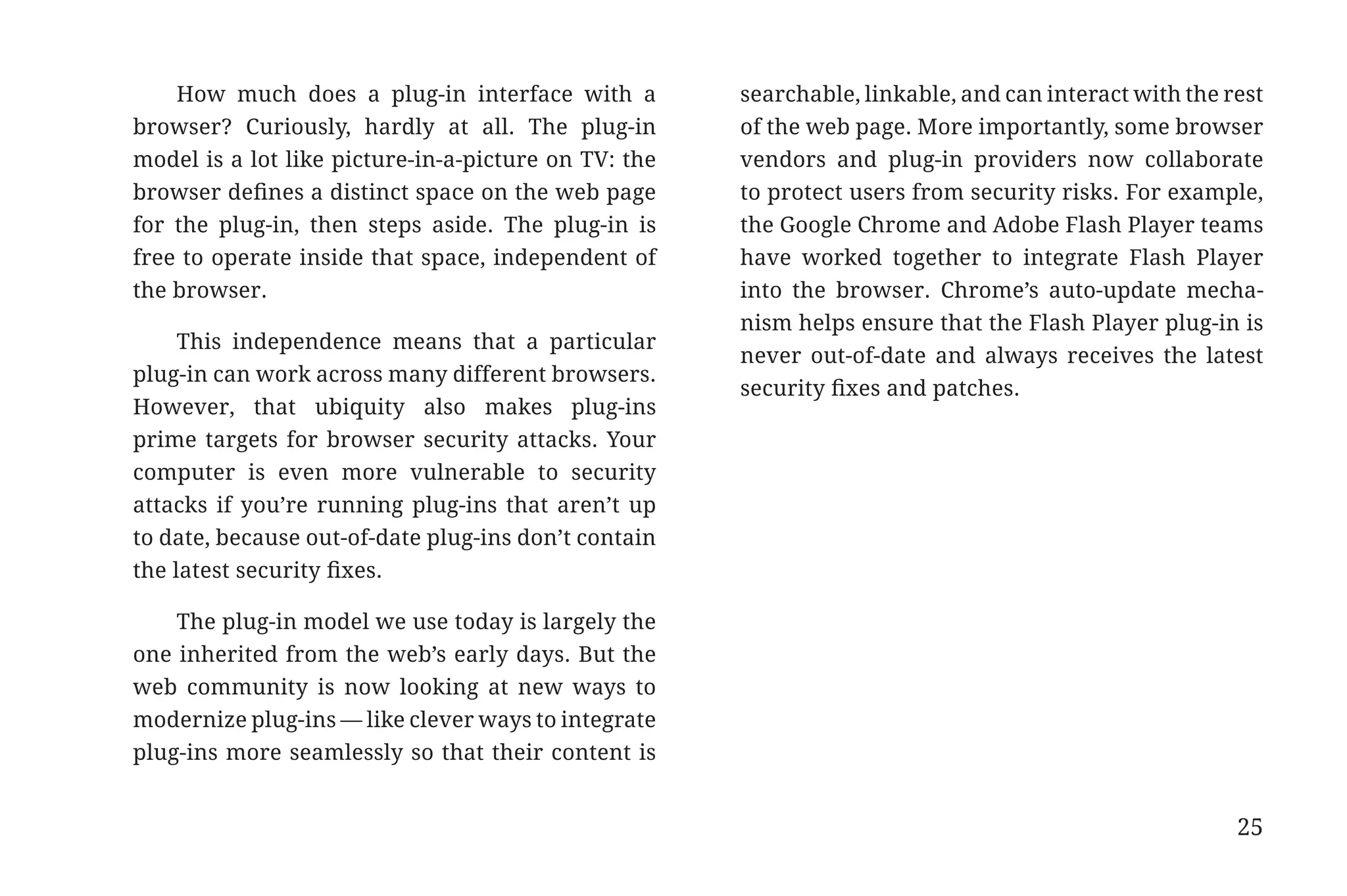 How much does a plug-in interface with a          searchable, linkable, and can interact with the rest
                       browser? Curiously, hardly at all. The plug-in        of the web page. More importantly, some browser
                       model is a lot like picture-in-a-picture on TV: the   vendors and plug-in providers now collaborate
                       browser defines a distinct space on the web page      to protect users from security risks. For example,
                       for the plug-in, then steps aside. The plug-in is     the Google Chrome and Adobe Flash Player teams
                       free to operate inside that space, independent of     have worked together to integrate Flash Player
                       the browser.                                          into the browser. Chrome’s auto-update mecha-
                                                                             nism helps ensure that the Flash Player plug-in is
                            This independence means that a particular
                                                                             never out-of-date and always receives the latest
                       plug-in can work across many different browsers.
                                                                             security fixes and patches.
                       However, that ubiquity also makes plug-ins
                       prime targets for browser security attacks. Your
                       computer is even more vulnerable to security
                       attacks if you’re running plug-ins that aren’t up
                       to date, because out-of-date plug-ins don’t contain
                       the latest security fixes.

                           The plug-in model we use today is largely the
                       one inherited from the web’s early days. But the
                       web community is now looking at new ways to
                       modernize plug-ins — like clever ways to integrate
                       plug-ins more seamlessly so that their content is


                                                                                                                              25


31334_20Things_book_v2_20101119.indd 25                                                                                            11/19/10 9:28 AM
 