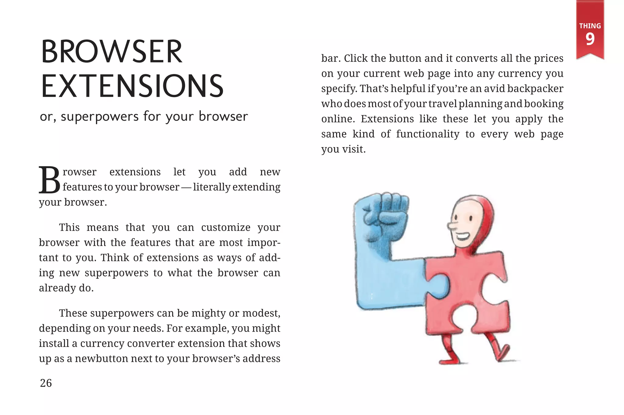 Thing

                                                                                                                          9
             Browser                                              bar. Click the button and it converts all the prices


             Extensions
                                                                  on your current web page into any currency you
                                                                  specify. That’s helpful if you’re an avid backpacker
                                                                  who does most of your travel planning and booking
             or, superpowers for your browser                     online. Extensions like these let you apply the
                                                                  same kind of functionality to every web page
                                                                  you visit.



            B    rowser extensions let you add new
                 features to your browser — literally extending
             your browser.

                 This means that you can customize your
             browser with the features that are most impor-
             tant to you. Think of extensions as ways of add-
             ing new superpowers to what the browser can
             already do.

                 These superpowers can be mighty or modest,
             depending on your needs. For example, you might
             install a currency converter extension that shows
             up as a newbutton next to your browser’s address

             26


31334_20Things_book_v2_20101119.indd 26                                                                                   11/19/10 9:28 AM
 
