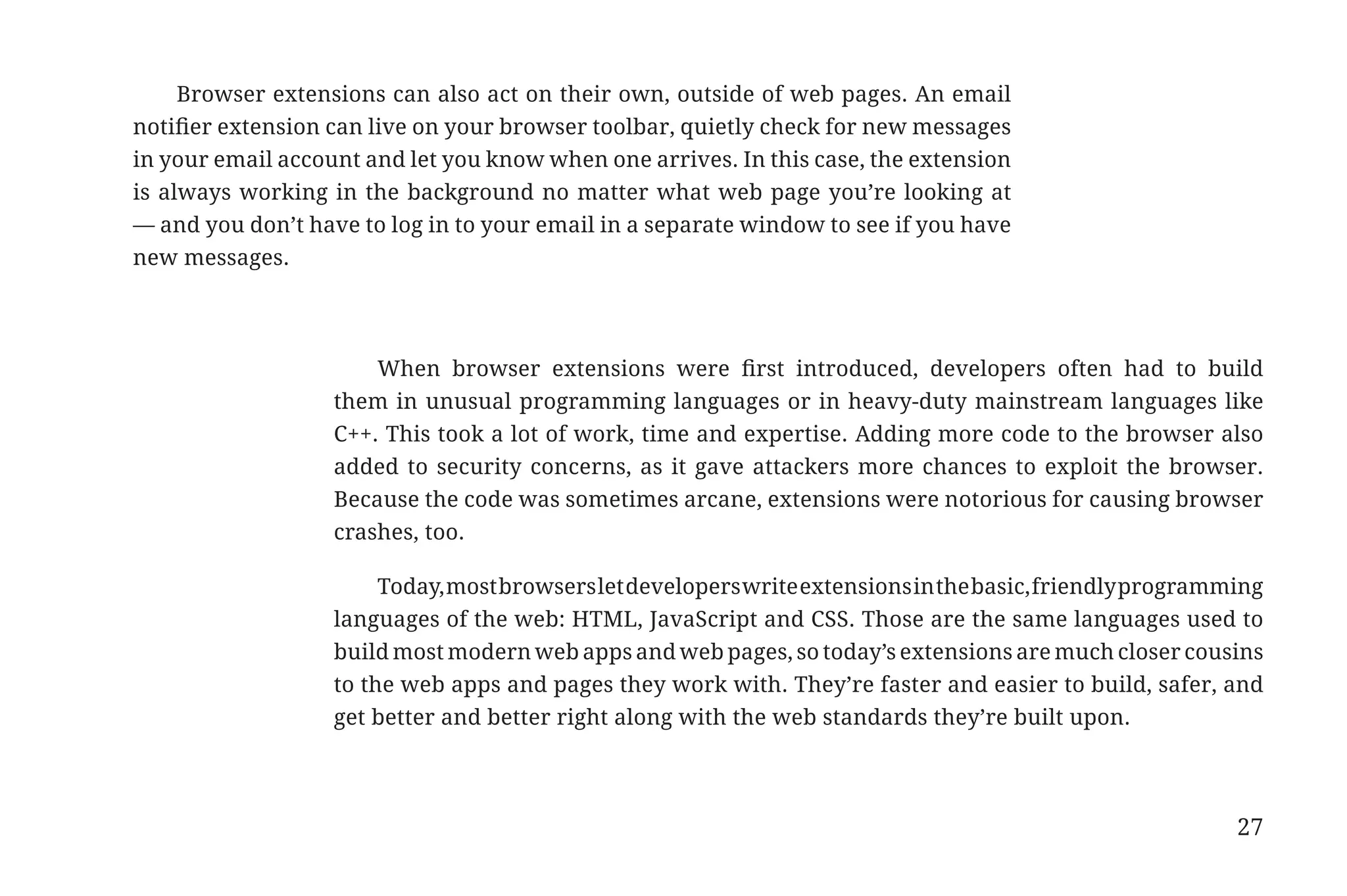 Browser extensions can also act on their own, outside of web pages. An email
                       notifier extension can live on your browser toolbar, quietly check for new messages
                       in your email account and let you know when one arrives. In this case, the extension
                       is always working in the background no matter what web page you’re looking at
                       — and you don’t have to log in to your email in a separate window to see if you have
                       new messages.




                                              When browser extensions were first introduced, developers often had to build
                                          them in unusual programming languages or in heavy-duty mainstream languages like
                                          C++. This took a lot of work, time and expertise. Adding more code to the browser also
                                          added to security concerns, as it gave attackers more chances to exploit the browser.
                                          Because the code was sometimes arcane, extensions were notorious for causing browser
                                          crashes, too.

                                               Today, most browsers let developers write extensions in the basic, friendly programming
                                          languages of the web: HTML, JavaScript and CSS. Those are the same languages used to
                                          build most modern web apps and web pages, so today’s extensions are much closer cousins
                                          to the web apps and pages they work with. They’re faster and easier to build, safer, and
                                          get better and better right along with the web standards they’re built upon.




                                                                                                                                   27


31334_20Things_book_v2_20101119.indd 27                                                                                                 11/19/10 9:28 AM
 
