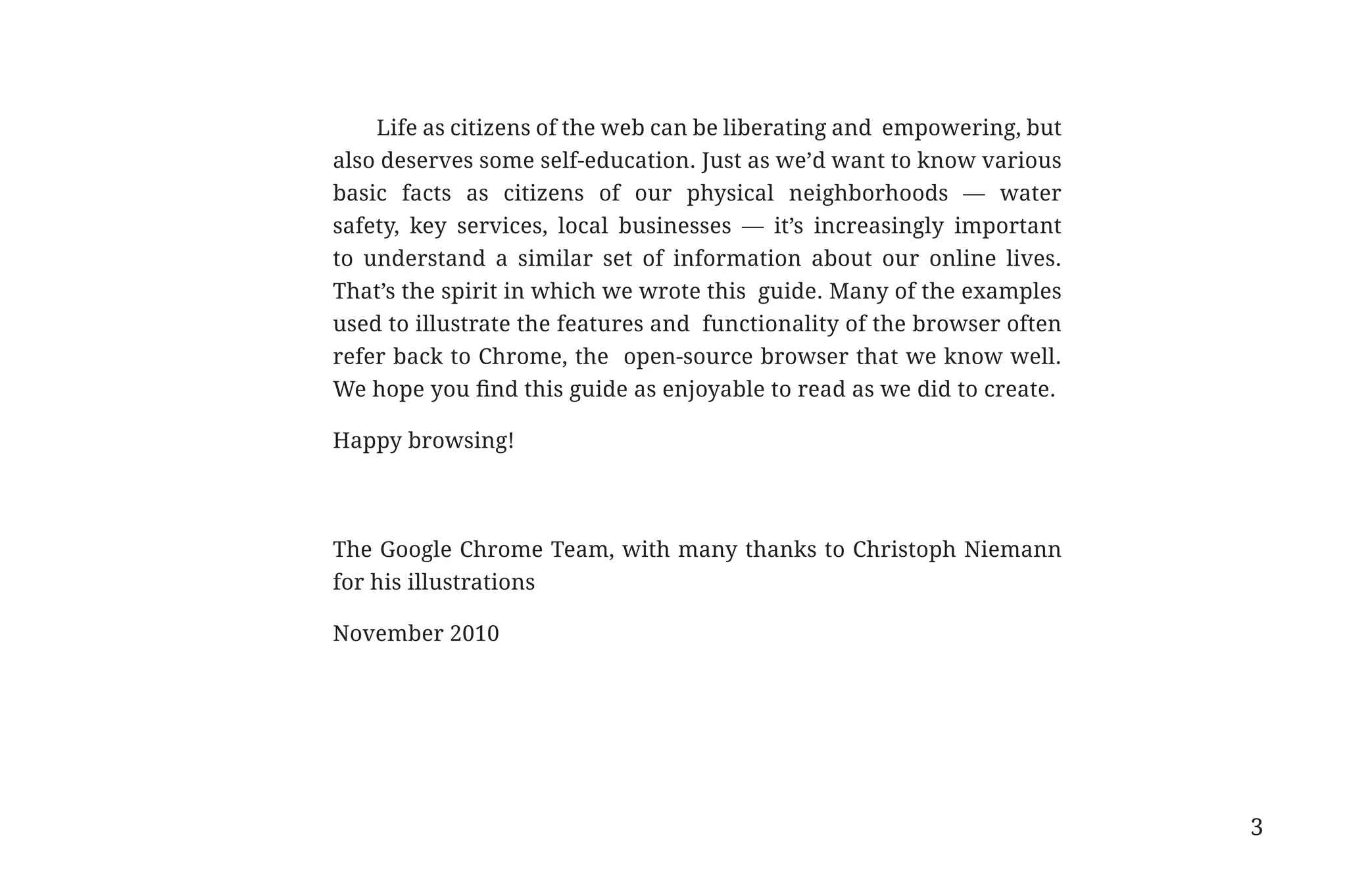 Life as citizens of the web can be liberating and empowering, but
                                         also deserves some self-education. Just as we’d want to know various
                                         basic facts as citizens of our physical neighborhoods — water
                                         safety, key services, local businesses — it’s increasingly important
                                         to understand a similar set of information about our online lives.
                                         That’s the spirit in which we wrote this guide. Many of the examples
                                         used to illustrate the features and functionality of the browser often
                                         refer back to Chrome, the open-source browser that we know well.
                                         We hope you find this guide as enjoyable to read as we did to create.

                                         Happy browsing!




                                         The Google Chrome Team, with many thanks to Christoph Niemann
                                         for his illustrations

                                         November 2010




                                                                                                                  3


31334_20Things_book_v2_20101119.indd 3                                                                                11/19/10 9:28 AM
 