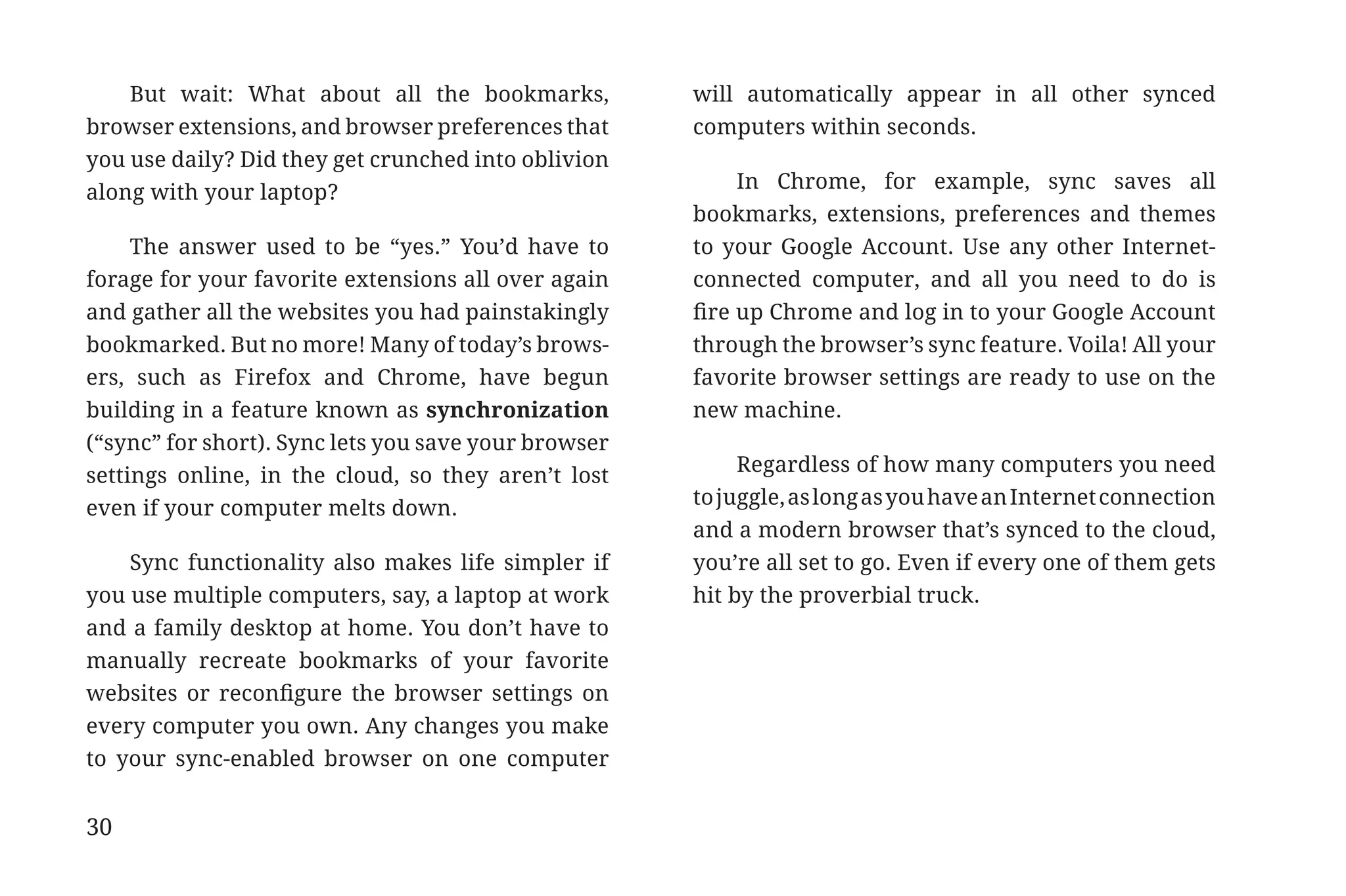 But wait: What about all the bookmarks,           will automatically appear in all other synced
             browser extensions, and browser preferences that      computers within seconds.
             you use daily? Did they get crunched into oblivion
                                                                        In Chrome, for example, sync saves all
             along with your laptop?
                                                                   bookmarks, extensions, preferences and themes
                  The answer used to be “yes.” You’d have to       to your Google Account. Use any other Internet-
             forage for your favorite extensions all over again    connected computer, and all you need to do is
             and gather all the websites you had painstakingly     fire up Chrome and log in to your Google Account
             bookmarked. But no more! Many of today’s brows-       through the browser’s sync feature. Voila! All your
             ers, such as Firefox and Chrome, have begun           favorite browser settings are ready to use on the
             building in a feature known as synchronization        new machine.
             (“sync” for short). Sync lets you save your browser
                                                                        Regardless of how many computers you need
             settings online, in the cloud, so they aren’t lost
                                                                   to juggle, as long as you have an Internet connection
             even if your computer melts down.
                                                                   and a modern browser that’s synced to the cloud,
                 Sync functionality also makes life simpler if     you’re all set to go. Even if every one of them gets
             you use multiple computers, say, a laptop at work     hit by the proverbial truck.
             and a family desktop at home. You don’t have to
             manually recreate bookmarks of your favorite
             websites or reconfigure the browser settings on
             every computer you own. Any changes you make
             to your sync-enabled browser on one computer


             30


31334_20Things_book_v2_20101119.indd 30                                                                                    11/19/10 9:28 AM
 