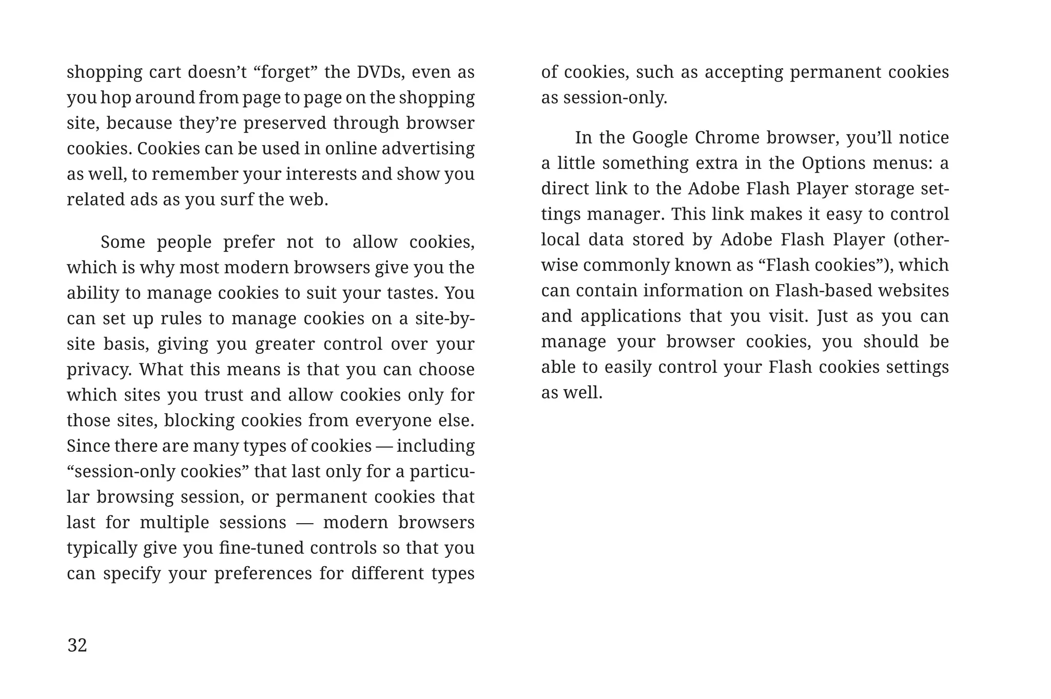 shopping cart doesn’t “forget” the DVDs, even as       of cookies, such as accepting permanent cookies
             you hop around from page to page on the shopping       as session-only.
             site, because they’re preserved through browser
                                                                         In the Google Chrome browser, you’ll notice
             cookies. Cookies can be used in online advertising
                                                                    a little something extra in the Options menus: a
             as well, to remember your interests and show you
                                                                    direct link to the Adobe Flash Player storage set-
             related ads as you surf the web.
                                                                    tings manager. This link makes it easy to control
                  Some people prefer not to allow cookies,          local data stored by Adobe Flash Player (other-
             which is why most modern browsers give you the         wise commonly known as “Flash cookies”), which
             ability to manage cookies to suit your tastes. You     can contain information on Flash-based websites
             can set up rules to manage cookies on a site-by-       and applications that you visit. Just as you can
             site basis, giving you greater control over your       manage your browser cookies, you should be
             privacy. What this means is that you can choose        able to easily control your Flash cookies settings
             which sites you trust and allow cookies only for       as well.
             those sites, blocking cookies from everyone else.
             Since there are many types of cookies — including
             “session-only cookies” that last only for a particu-
             lar browsing session, or permanent cookies that
             last for multiple sessions — modern browsers
             typically give you fine-tuned controls so that you
             can specify your preferences for different types



             32


31334_20Things_book_v2_20101119.indd 32                                                                                  11/19/10 9:28 AM
 