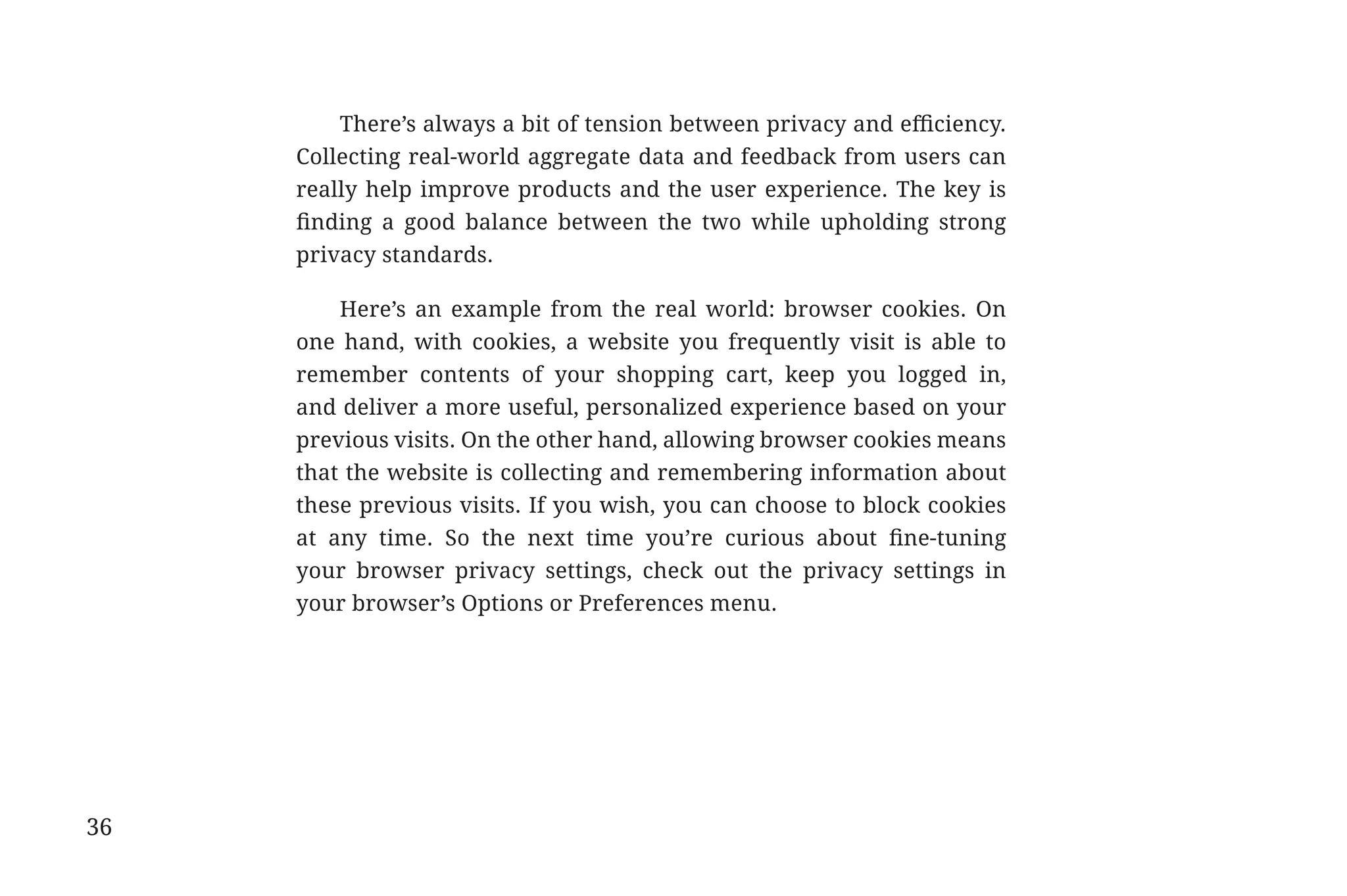 There’s always a bit of tension between privacy and efficiency.
                                          Collecting real-world aggregate data and feedback from users can
                                          really help improve products and the user experience. The key is
                                          finding a good balance between the two while upholding strong
                                          privacy standards.

                                              Here’s an example from the real world: browser cookies. On
                                          one hand, with cookies, a website you frequently visit is able to
                                          remember contents of your shopping cart, keep you logged in,
                                          and deliver a more useful, personalized experience based on your
                                          previous visits. On the other hand, allowing browser cookies means
                                          that the website is collecting and remembering information about
                                          these previous visits. If you wish, you can choose to block cookies
                                          at any time. So the next time you’re curious about fine-tuning
                                          your browser privacy settings, check out the privacy settings in
                                          your browser’s Options or Preferences menu.




             36


31334_20Things_book_v2_20101119.indd 36                                                                         11/19/10 9:28 AM
 