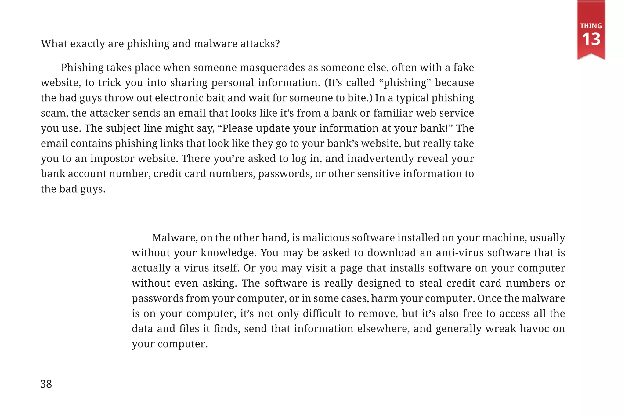 Thing

             What exactly are phishing and malware attacks?                                                                              13
                 Phishing takes place when someone masquerades as someone else, often with a fake
             website, to trick you into sharing personal information. (It’s called “phishing” because
             the bad guys throw out electronic bait and wait for someone to bite.) In a typical phishing
             scam, the attacker sends an email that looks like it’s from a bank or familiar web service
             you use. The subject line might say, “Please update your information at your bank!” The
             email contains phishing links that look like they go to your bank’s website, but really take
             you to an impostor website. There you’re asked to log in, and inadvertently reveal your
             bank account number, credit card numbers, passwords, or other sensitive information to
             the bad guys.



                                              Malware, on the other hand, is malicious software installed on your machine, usually
                                          without your knowledge. You may be asked to download an anti-virus software that is
                                          actually a virus itself. Or you may visit a page that installs software on your computer
                                          without even asking. The software is really designed to steal credit card numbers or
                                          passwords from your computer, or in some cases, harm your computer. Once the malware
                                          is on your computer, it’s not only difficult to remove, but it’s also free to access all the
                                          data and files it finds, send that information elsewhere, and generally wreak havoc on
                                          your computer.


             38


31334_20Things_book_v2_20101119.indd 38                                                                                                   11/19/10 9:28 AM
 