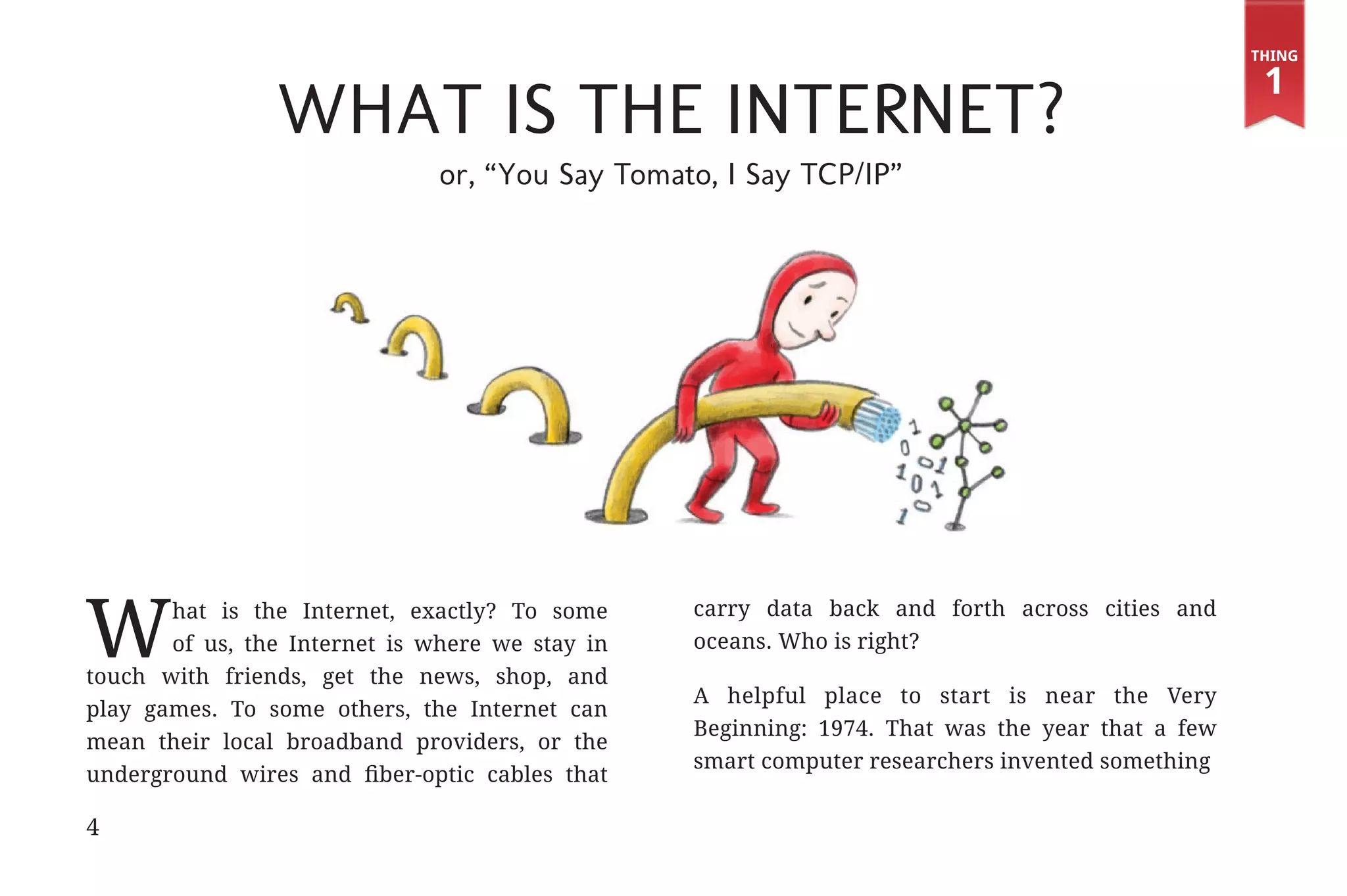 Thing

                                                                                                                1
                                         What is the Internet?
                                             or, “You Say Tomato, I Say TCP/IP”




             W      hat is the Internet, exactly? To some      carry data back and forth across cities and
                    of us, the Internet is where we stay in    oceans. Who is right?
             touch with friends, get the news, shop, and
                                                               A helpful place to start is near the Very
             play games. To some others, the Internet can
                                                               Beginning: 1974. That was the year that a few
             mean their local broadband providers, or the
                                                               smart computer researchers invented something
             underground wires and fiber-optic cables that

             4


31334_20Things_book_v2_20101119.indd 4                                                                          11/19/10 9:28 AM
 