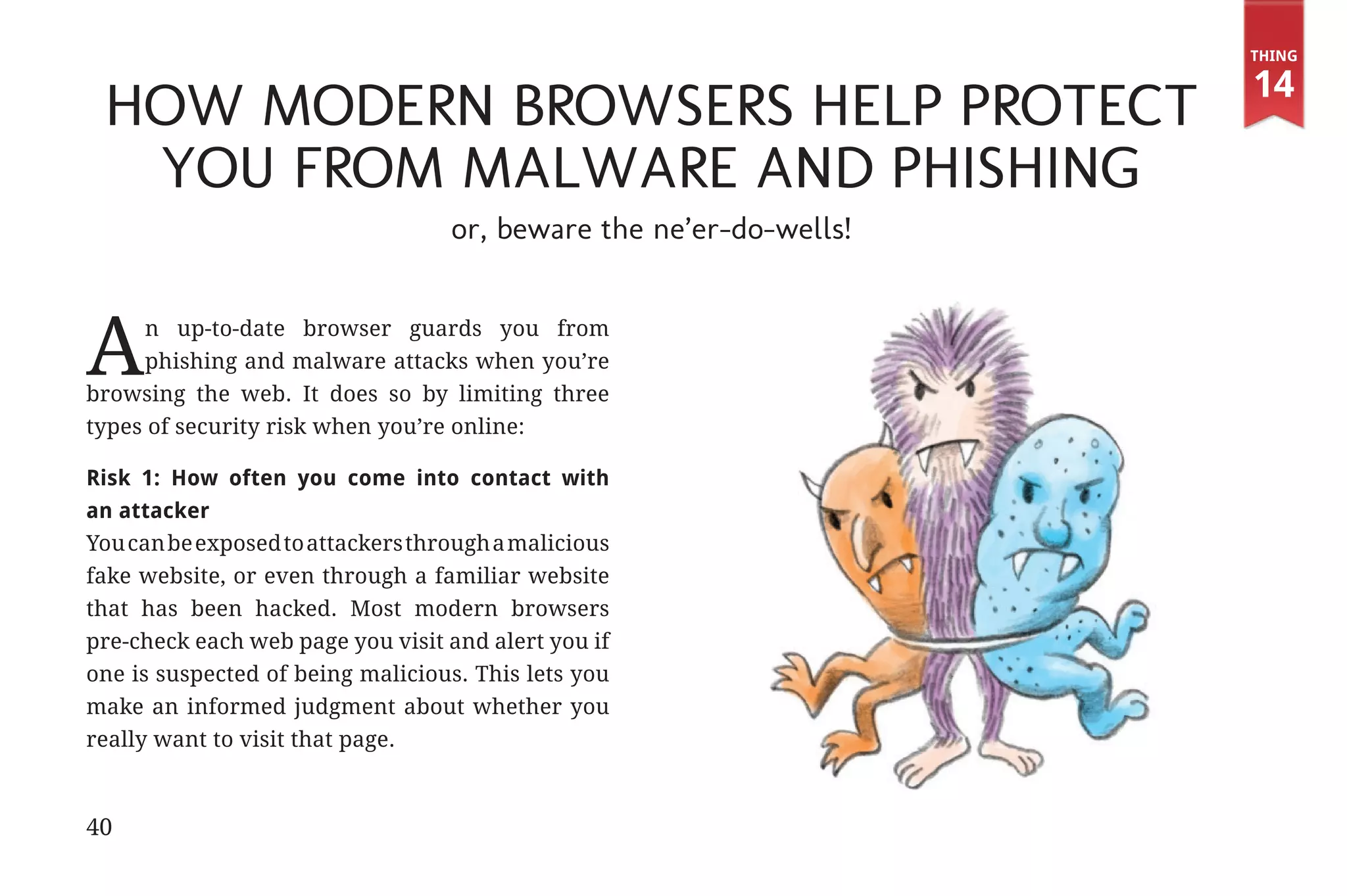 Thing

                                                                                 14
                 How Modern Browsers Help Protect
                  You From Malware and Phishing
                                                or, beware the ne’er-do-wells!



             A    n up-to-date browser guards you from
                  phishing and malware attacks when you’re
             browsing the web. It does so by limiting three
             types of security risk when you’re online:

             Risk 1: How often you come into contact with
             an attacker
             You can be exposed to attackers through a malicious
             fake website, or even through a familiar website
             that has been hacked. Most modern browsers
             pre-check each web page you visit and alert you if
             one is suspected of being malicious. This lets you
             make an informed judgment about whether you
             really want to visit that page.



             40


31334_20Things_book_v2_20101119.indd 40                                           11/19/10 9:28 AM
 
