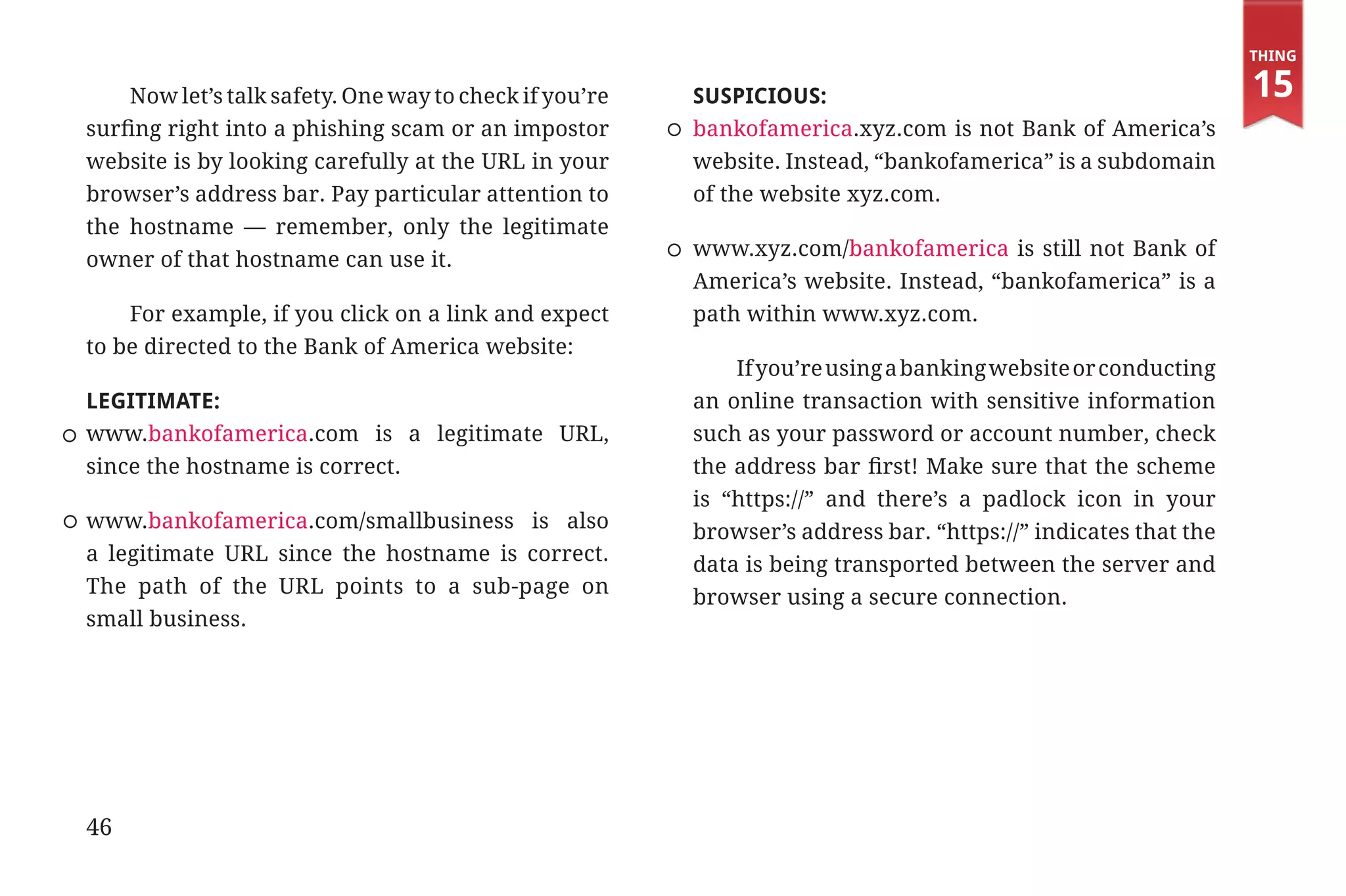 Thing

                 Now let’s talk safety. One way to check if you’re   SUSPICIOUS:                                            15
             surfing right into a phishing scam or an impostor       bankofamerica.xyz.com is not Bank of America’s
             website is by looking carefully at the URL in your      website. Instead, “bankofamerica” is a subdomain
             browser’s address bar. Pay particular attention to      of the website xyz.com.
             the hostname — remember, only the legitimate
                                                                     www.xyz.com/bankofamerica is still not Bank of
             owner of that hostname can use it.
                                                                     America’s website. Instead, “bankofamerica” is a
                 For example, if you click on a link and expect      path within www.xyz.com.
             to be directed to the Bank of America website:
                                                                         If you’re using a banking website or conducting
             LEGITIMATE:                                             an online transaction with sensitive information
             www.bankofamerica.com is a legitimate URL,              such as your password or account number, check
             since the hostname is correct.                          the address bar first! Make sure that the scheme
                                                                     is “https://” and there’s a padlock icon in your
             www.bankofamerica.com/smallbusiness is also             browser’s address bar. “https://” indicates that the
             a legitimate URL since the hostname is correct.         data is being transported between the server and
             The path of the URL points to a sub-page on             browser using a secure connection.
             small business.




             46


31334_20Things_book_v2_20101119.indd 46                                                                                      11/19/10 9:28 AM
 