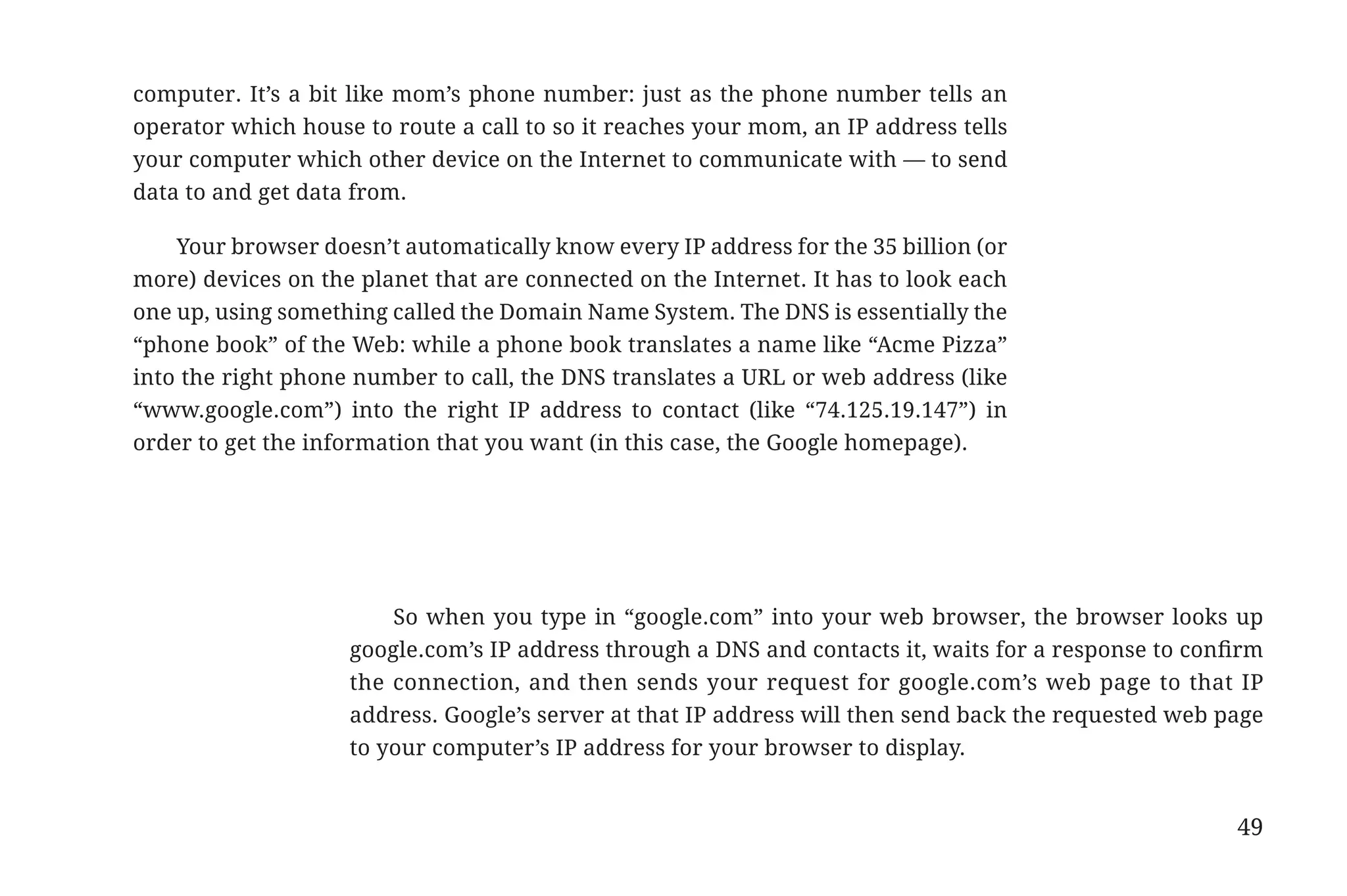 computer. It’s a bit like mom’s phone number: just as the phone number tells an
                       operator which house to route a call to so it reaches your mom, an IP address tells
                       your computer which other device on the Internet to communicate with — to send
                       data to and get data from.

                           Your browser doesn’t automatically know every IP address for the 35 billion (or
                       more) devices on the planet that are connected on the Internet. It has to look each
                       one up, using something called the Domain Name System. The DNS is essentially the
                       “phone book” of the Web: while a phone book translates a name like “Acme Pizza”
                       into the right phone number to call, the DNS translates a URL or web address (like
                       “www.google.com”) into the right IP address to contact (like “74.125.19.147”) in
                       order to get the information that you want (in this case, the Google homepage).




                                               So when you type in “google.com” into your web browser, the browser looks up
                                           google.com’s IP address through a DNS and contacts it, waits for a response to confirm
                                           the connection, and then sends your request for google.com’s web page to that IP
                                           address. Google’s server at that IP address will then send back the requested web page
                                           to your computer’s IP address for your browser to display.


                                                                                                                              49


31334_20Things_book_v2_20101119.indd 49                                                                                             11/19/10 9:28 AM
 
