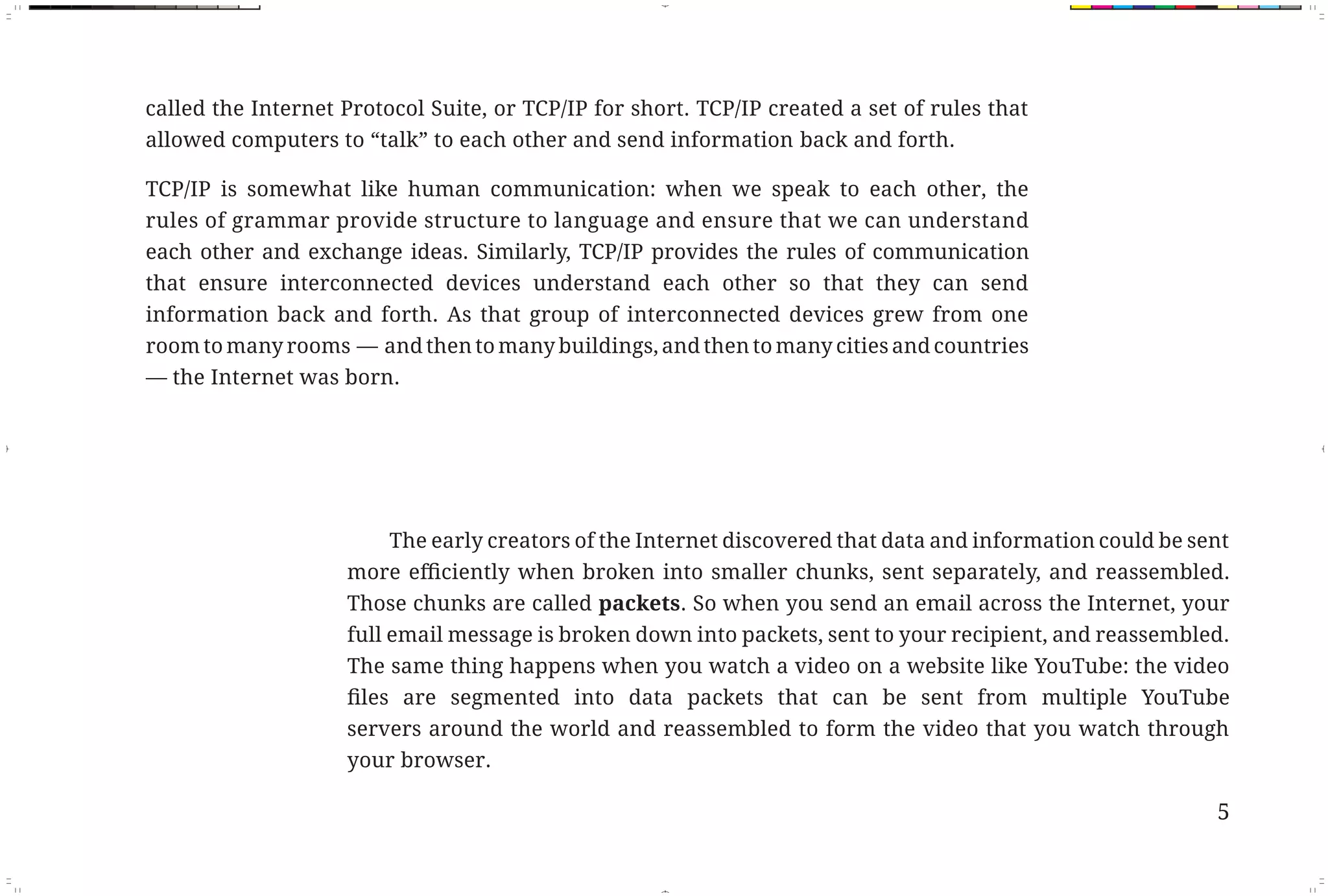 called the Internet Protocol Suite, or TCP/IP for short. TCP/IP created a set of rules that
                   allowed computers to “talk” to each other and send information back and forth.

                   TCP/IP is somewhat like human communication: when we speak to each other, the
                   rules of grammar provide structure to language and ensure that we can understand
                   each other and exchange ideas. Similarly, TCP/IP provides the rules of communication
                   that ensure interconnected devices understand each other so that they can send
                   information back and forth. As that group of interconnected devices grew from one
                   room to many rooms — and then to many buildings, and then to many cities and countries
                   — the Internet was born.




                                            The early creators of the Internet discovered that data and information could be sent

                                       Those chunks are called packets. So when you send an email across the Internet, your
                                       full email message is broken down into packets, sent to your recipient, and reassembled.
                                       The same thing happens when you watch a video on a website like YouTube: the video


                                       servers around the world and reassembled to form the video that you watch through
                                       your browser.

                                                                                                                               5



Fix Pages.indd 1                                                                                                               11/29/10 9:53:13 AM
 