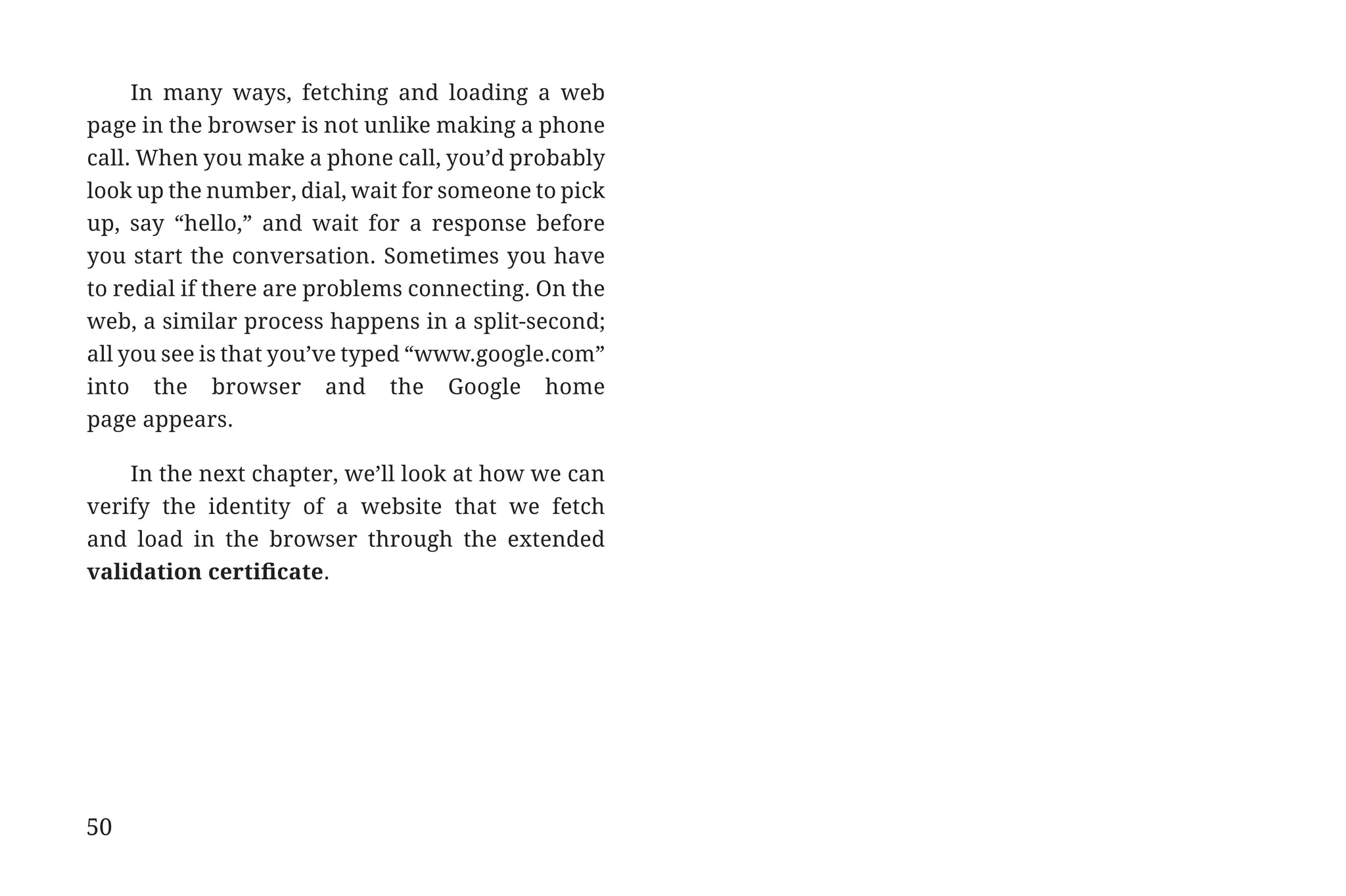 In many ways, fetching and loading a web
             page in the browser is not unlike making a phone
             call. When you make a phone call, you’d probably
             look up the number, dial, wait for someone to pick
             up, say “hello,” and wait for a response before
             you start the conversation. Sometimes you have
             to redial if there are problems connecting. On the
             web, a similar process happens in a split-second;
             all you see is that you’ve typed “www.google.com”
             into the browser and the Google home
             page appears.

                 In the next chapter, we’ll look at how we can
             verify the identity of a website that we fetch
             and load in the browser through the extended
             validation certificate.




             50


31334_20Things_book_v2_20101119.indd 50                           11/19/10 9:28 AM
 