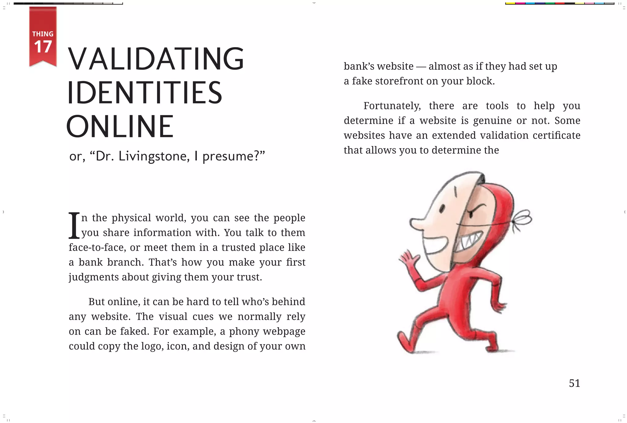 THING



                   VALIDATING
        17
                                                                         bank’s website — almost as if they had set up


                   IDENTITIES
                                                                         a fake storefront on your block.

                                                                             Fortunately, there are tools to help you

                   ONLINE                                                determine if a website is genuine or not. Some

                                                                         that allows you to determine the
                   or, “Dr. Livingstone, I presume?”




                   I  n the physical world, you can see the people
                      you share information with. You talk to them
                   face-to-face, or meet them in a trusted place like


                   judgments about giving them your trust.

                       But online, it can be hard to tell who’s behind
                   any website. The visual cues we normally rely
                   on can be faked. For example, a phony webpage
                   could copy the logo, icon, and design of your own


                                                                                                                         51



Fix Pages.indd 4                                                                                                         11/29/10 9:53:42 AM
 