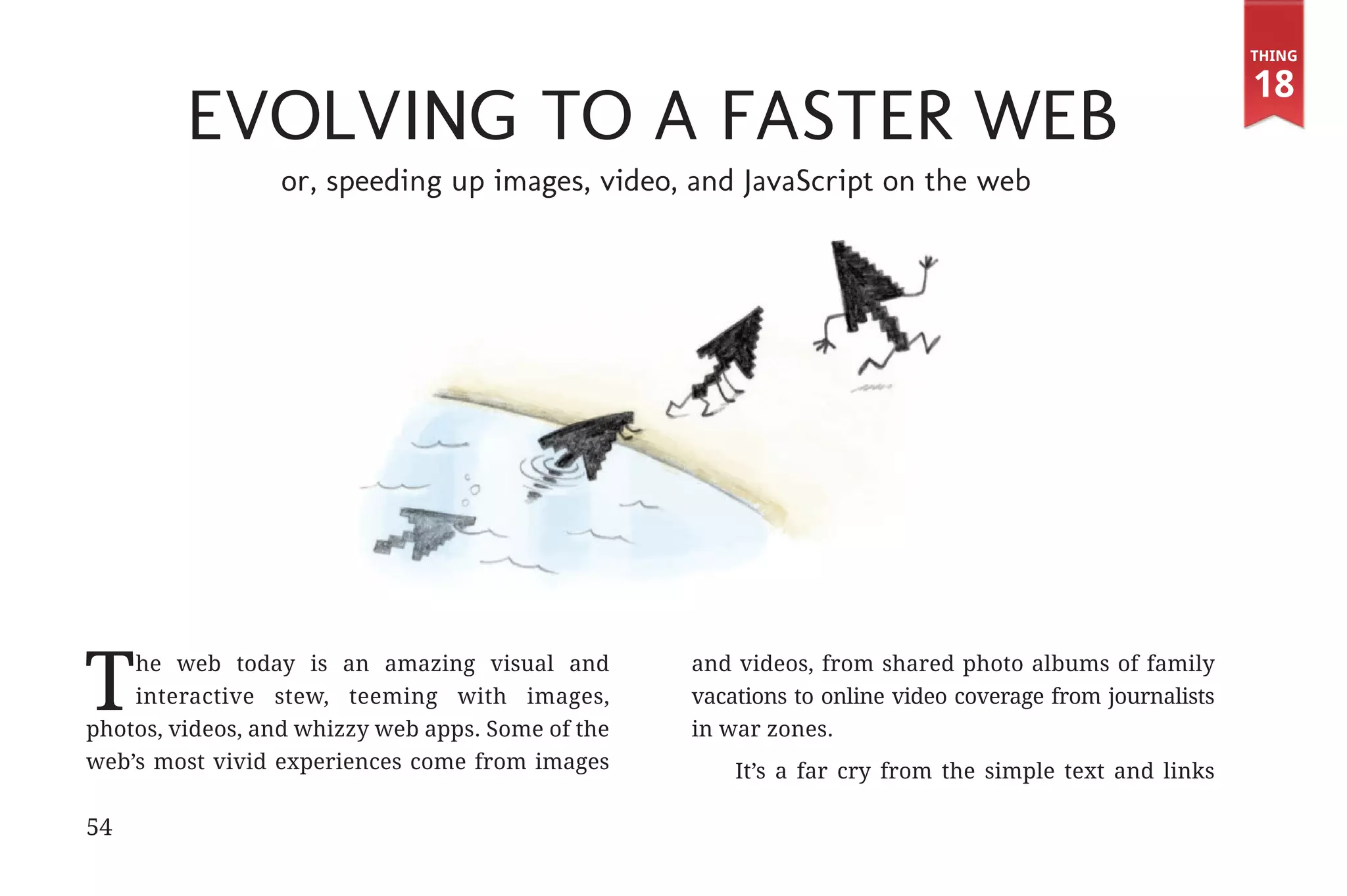 Thing

                                                                                                                              18
                                 Evolving to a Faster Web
                                          or, speeding up images, video, and JavaScript on the web




             T   he web today is an amazing visual and
                 interactive stew, teeming with images,
             photos, videos, and whizzy web apps. Some of the
                                                                        and videos, from shared photo albums of family
                                                                        vacations to online video coverage from journalists
                                                                        in war zones.
             web’s most vivid experiences come from images                  It’s a far cry from the simple text and links

             54


31334_20Things_book_v2_20101119.indd 54                                                                                        11/19/10 9:28 AM
 
