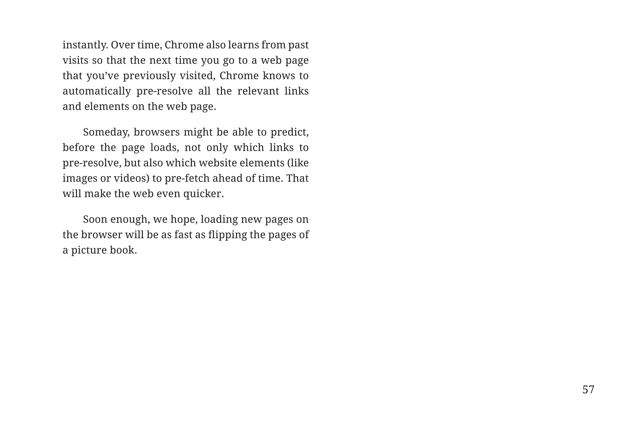 instantly. Over time, Chrome also learns from past
                       visits so that the next time you go to a web page
                       that you’ve previously visited, Chrome knows to
                       automatically pre-resolve all the relevant links
                       and elements on the web page.

                            Someday, browsers might be able to predict,
                       before the page loads, not only which links to
                       pre-resolve, but also which website elements (like
                       images or videos) to pre-fetch ahead of time. That
                       will make the web even quicker.

                           Soon enough, we hope, loading new pages on
                       the browser will be as fast as flipping the pages of
                       a picture book.




                                                                              57


31334_20Things_book_v2_20101119.indd 57                                            11/19/10 9:28 AM
 