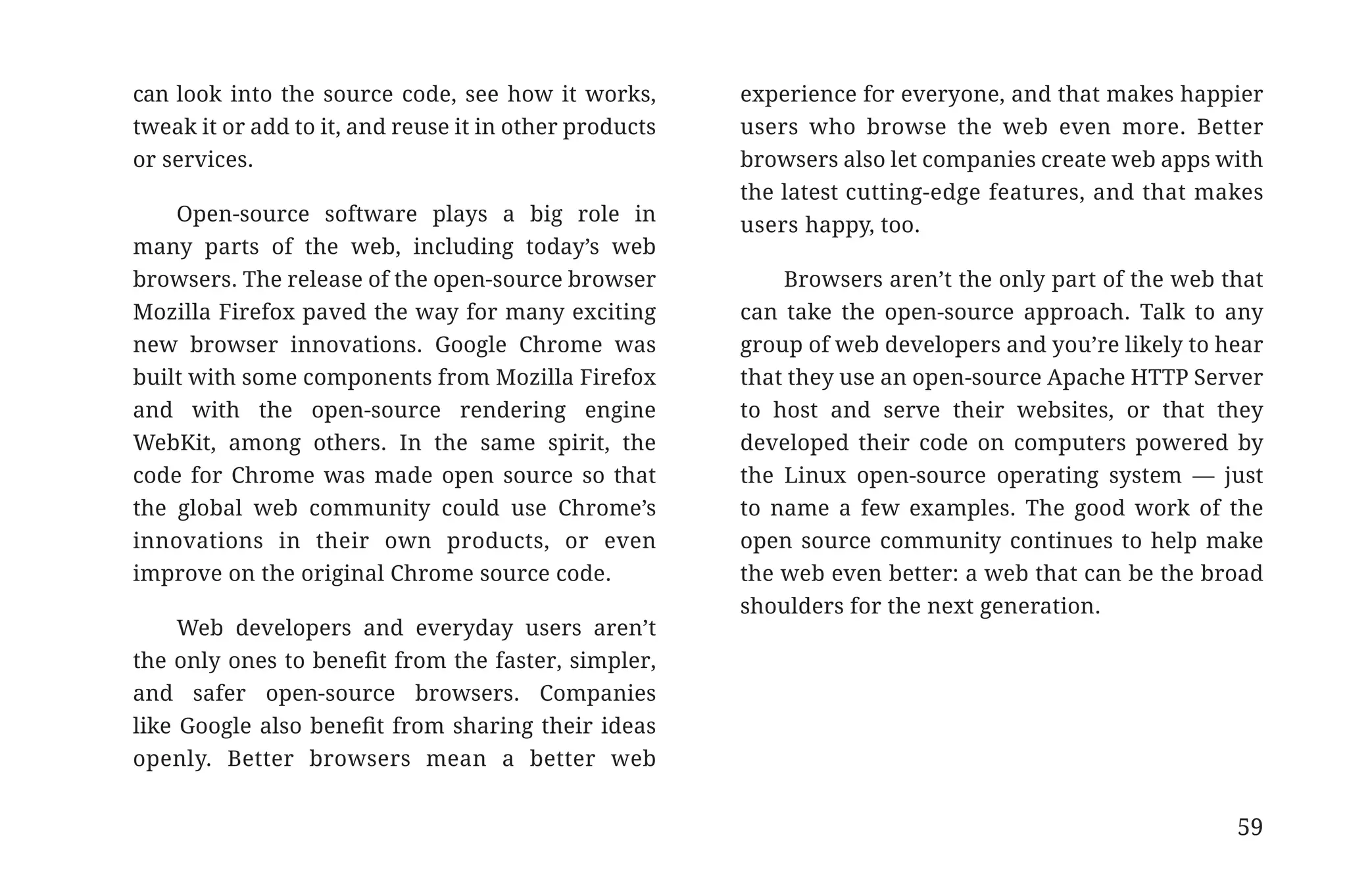 can look into the source code, see how it works,        experience for everyone, and that makes happier
                       tweak it or add to it, and reuse it in other products   users who browse the web even more. Better
                       or services.                                            browsers also let companies create web apps with
                                                                               the latest cutting-edge features, and that makes
                           Open-source software plays a big role in            users happy, too.
                       many parts of the web, including today’s web
                       browsers. The release of the open-source browser            Browsers aren’t the only part of the web that
                       Mozilla Firefox paved the way for many exciting         can take the open-source approach. Talk to any
                       new browser innovations. Google Chrome was              group of web developers and you’re likely to hear
                       built with some components from Mozilla Firefox         that they use an open-source Apache HTTP Server
                       and with the open-source rendering engine               to host and serve their websites, or that they
                       WebKit, among others. In the same spirit, the           developed their code on computers powered by
                       code for Chrome was made open source so that            the Linux open-source operating system — just
                       the global web community could use Chrome’s             to name a few examples. The good work of the
                       innovations in their own products, or even              open source community continues to help make
                       improve on the original Chrome source code.             the web even better: a web that can be the broad
                                                                               shoulders for the next generation.
                            Web developers and everyday users aren’t
                       the only ones to benefit from the faster, simpler,
                       and safer open-source browsers. Companies
                       like Google also benefit from sharing their ideas
                       openly. Better browsers mean a better web


                                                                                                                             59


31334_20Things_book_v2_20101119.indd 59                                                                                           11/19/10 9:28 AM
 