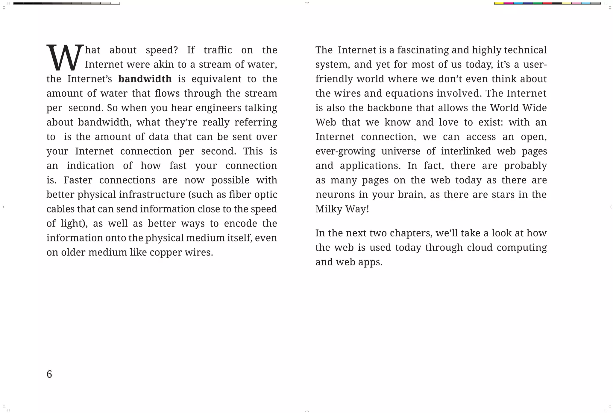 W       Internet were akin to a stream of water,
              the Internet’s bandwidth is equivalent to the
                                                                    The Internet is a fascinating and highly technical
                                                                    system, and yet for most of us today, it’s a user-
                                                                    friendly world where we don’t even think about
                                                                    the wires and equations involved. The Internet
              per second. So when you hear engineers talking        is also the backbone that allows the World Wide
              about bandwidth, what they’re really referring        Web that we know and love to exist: with an
              to is the amount of data that can be sent over        Internet connection, we can access an open,
              your Internet connection per second. This is          ever-growing universe of interlinked web pages
              an indication of how fast your connection             and applications. In fact, there are probably
              is. Faster connections are now possible with          as many pages on the web today as there are
                                                                    neurons in your brain, as there are stars in the
              cables that can send information close to the speed   Milky Way!
              of light), as well as better ways to encode the
                                                                    In the next two chapters, we’ll take a look at how
              information onto the physical medium itself, even
                                                                    the web is used today through cloud computing
              on older medium like copper wires.
                                                                    and web apps.




              6



Fix Pages.indd 2                                                                                                         11/29/10 9:53:21 AM
 