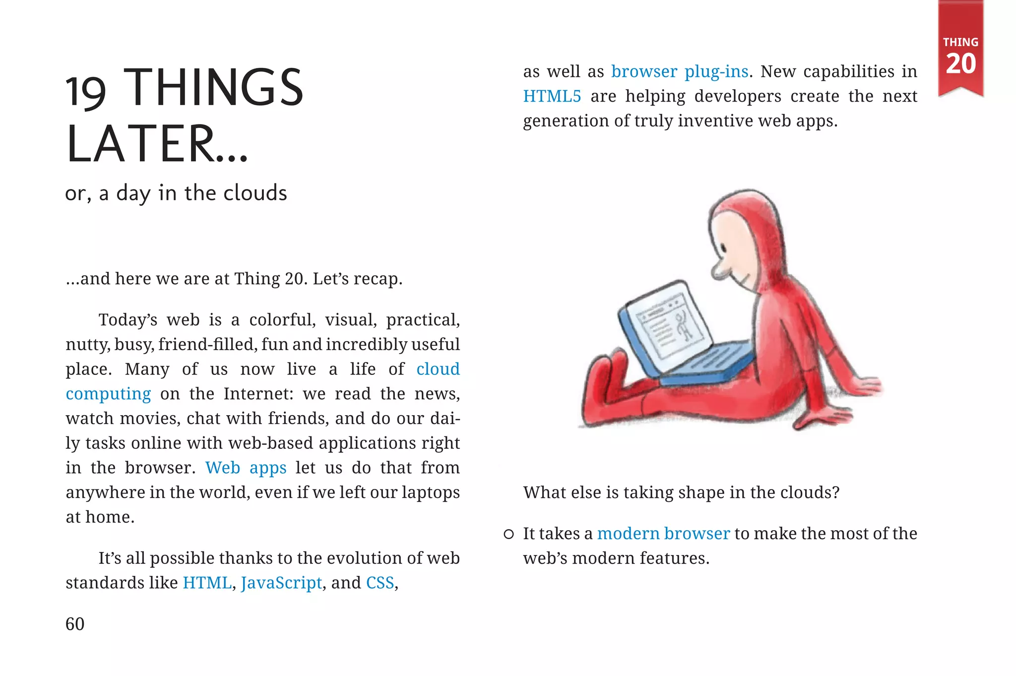 Thing

                                                                                                                         20
             19 Things
                                                                     as well as browser plug-ins. New capabilities in
                                                                     HTML5 are helping developers create the next
                                                                     generation of truly inventive web apps.

             Later...
             or, a day in the clouds


             ...and here we are at Thing 20. Let’s recap.

                  Today’s web is a colorful, visual, practical,
             nutty, busy, friend-filled, fun and incredibly useful
             place. Many of us now live a life of cloud
             computing on the Internet: we read the news,
             watch movies, chat with friends, and do our dai-
             ly tasks online with web-based applications right
             in the browser. Web apps let us do that from
             anywhere in the world, even if we left our laptops      What else is taking shape in the clouds?
             at home.
                                                                     It takes a modern browser to make the most of the
                 It’s all possible thanks to the evolution of web    web’s modern features.
             standards like HTML, JavaScript, and CSS,

             60


31334_20Things_book_v2_20101119.indd 60                                                                                   11/19/10 9:28 AM
 