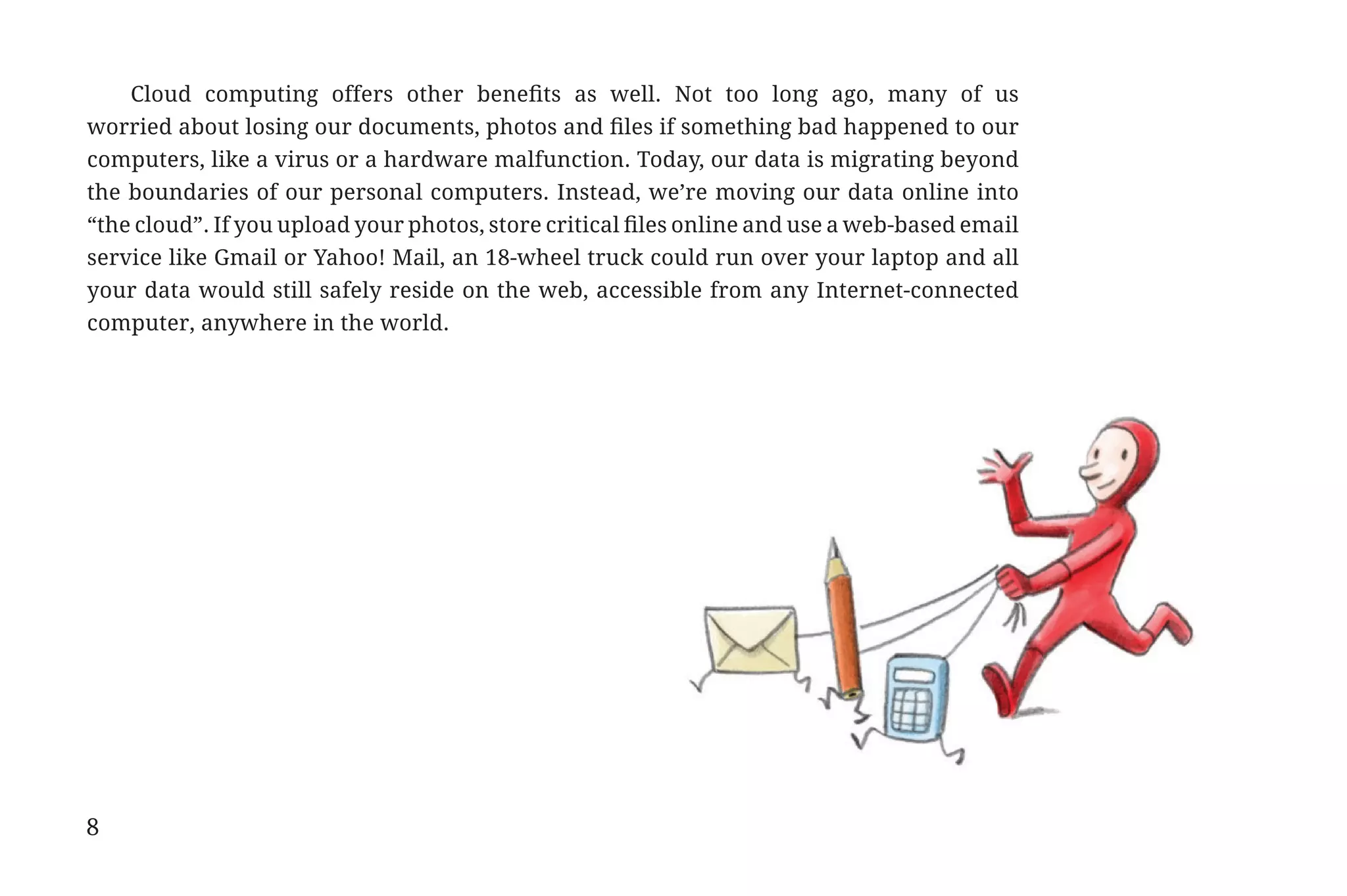Cloud computing offers other benefits as well. Not too long ago, many of us
             worried about losing our documents, photos and files if something bad happened to our
             computers, like a virus or a hardware malfunction. Today, our data is migrating beyond
             the boundaries of our personal computers. Instead, we’re moving our data online into
             “the cloud”. If you upload your photos, store critical files online and use a web-based email
             service like Gmail or Yahoo! Mail, an 18-wheel truck could run over your laptop and all
             your data would still safely reside on the web, accessible from any Internet-connected
             computer, anywhere in the world.




             8


31334_20Things_book_v2_20101119.indd 8                                                                       11/19/10 9:28 AM
 