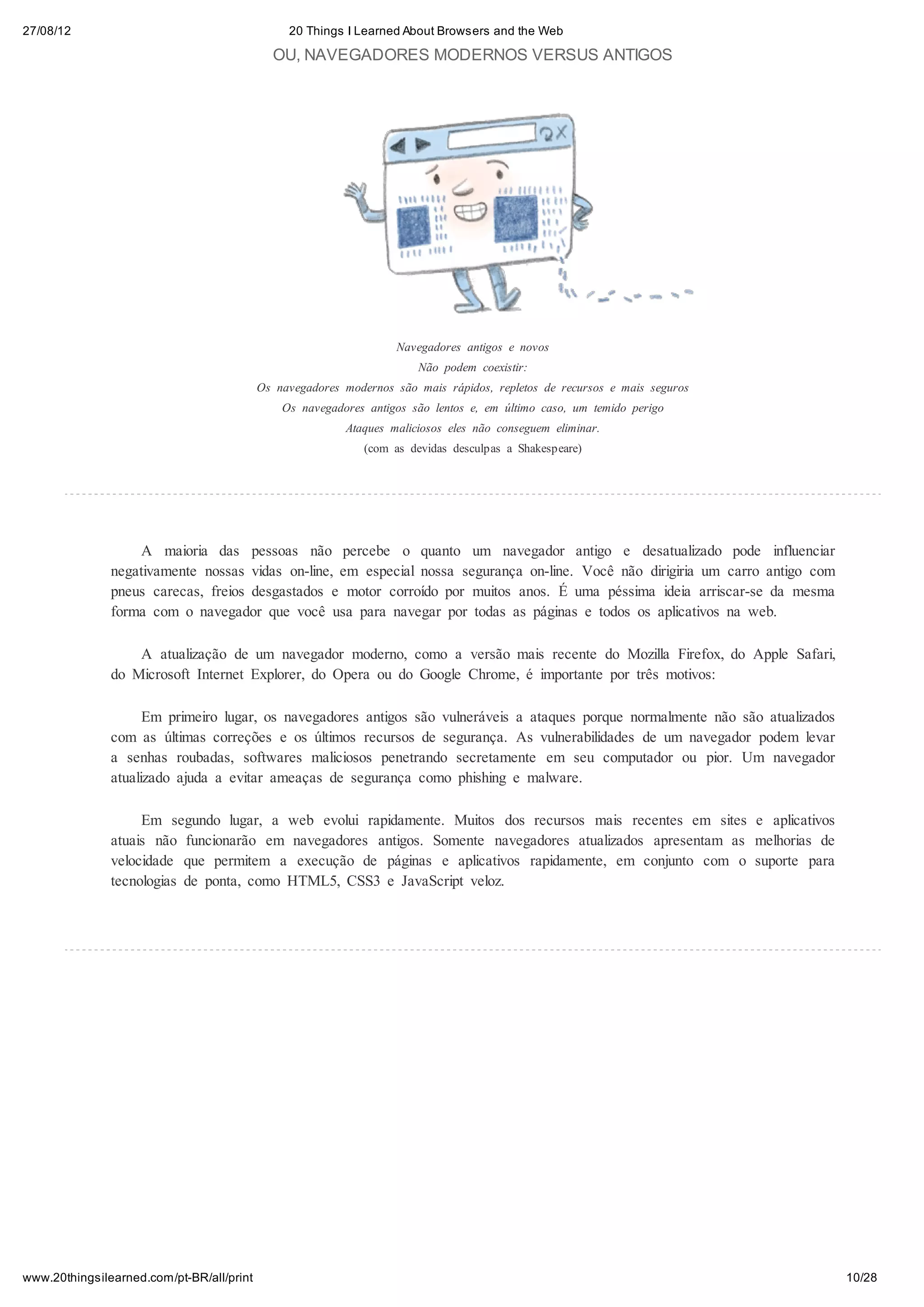 27/08/12                                        20 Things I Learned About Browsers and the Web

                                             OU, NAVEGADORES MODERNOS VERSUS ANTIGOS




                                                                   Navegadores antigos e novos
                                                                       Não podem coexistir:
                                           Os navegadores modernos são mais rápidos, repletos de recursos e mais seguros
                                               Os navegadores antigos são lentos e, em último caso, um temido perigo
                                                          Ataques maliciosos eles não conseguem eliminar.
                                                              (com as devidas desculpas a Shakespeare)




                   A maioria das pessoas não percebe o quanto um navegador antigo e desatualizado pode influenciar
               negativamente nossas vidas on-line, em especial nossa segurança on-line. Você não dirigiria um carro antigo com
               pneus carecas, freios desgastados e motor corroído por muitos anos. É uma péssima ideia arriscar-se da mesma
               forma com o navegador que você usa para navegar por todas as páginas e todos os aplicativos na web.

                   A atualização de um navegador moderno, como a versão mais recente do Mozilla Firefox, do Apple Safari,
               do Microsoft Internet Explorer, do Opera ou do Google Chrome, é importante por três motivos:

                     Em primeiro lugar, os navegadores antigos são vulneráveis a ataques porque normalmente não são atualizados
               com as últimas correções e os últimos recursos de segurança. As vulnerabilidades de um navegador podem levar
               a senhas roubadas, softwares maliciosos penetrando secretamente em seu computador ou pior. Um navegador
               atualizado ajuda a evitar ameaças de segurança como phishing e malware.

                    Em segundo lugar, a web evolui rapidamente. Muitos dos recursos mais recentes em sites e aplicativos
               atuais não funcionarão em navegadores antigos. Somente navegadores atualizados apresentam as melhorias de
               velocidade que permitem a execução de páginas e aplicativos rapidamente, em conjunto com o suporte para
               tecnologias de ponta, como HTML5, CSS3 e JavaScript veloz.




www.20thingsilearned.com/pt-BR/all/print                                                                                          10/28
 