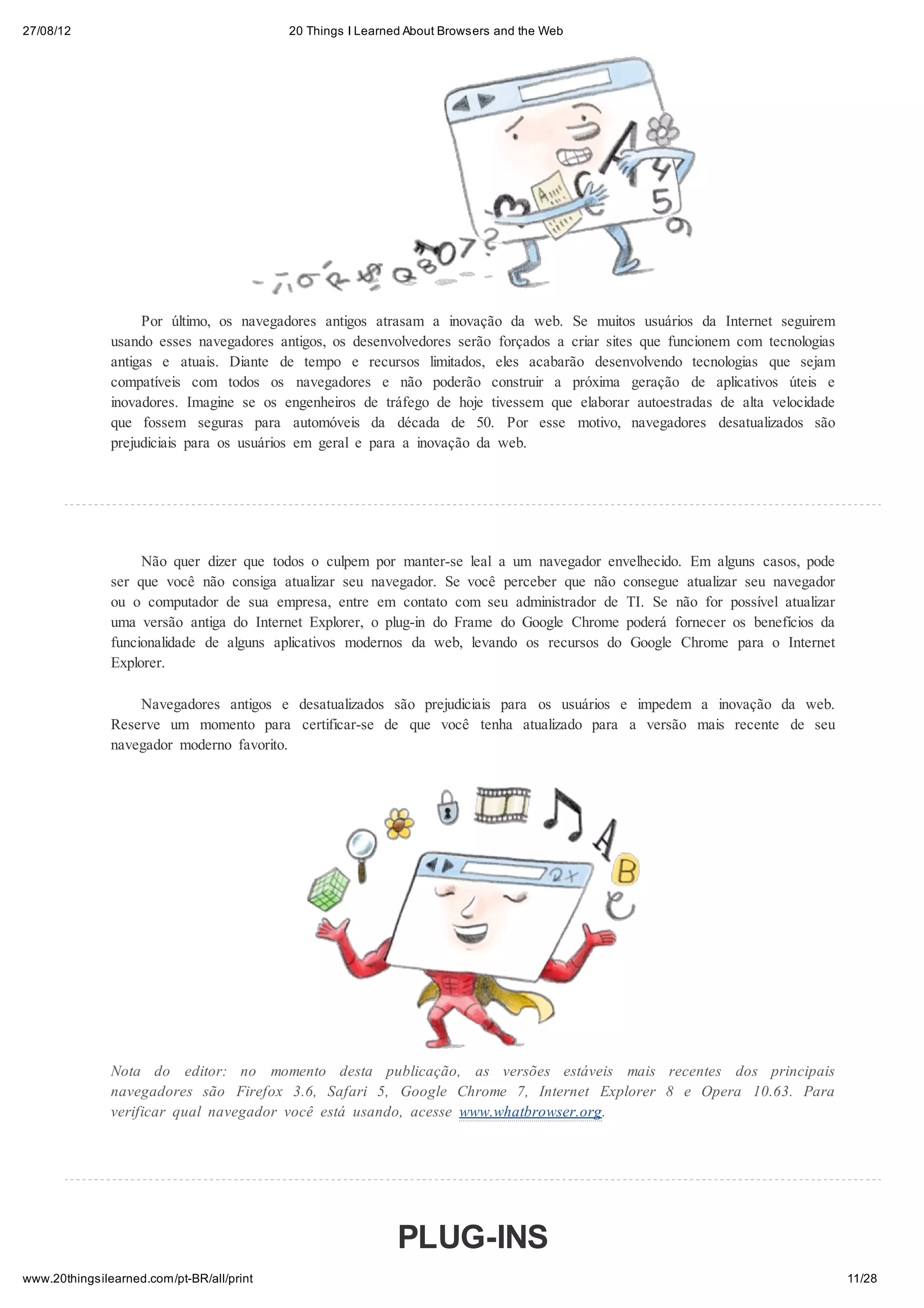 27/08/12                                   20 Things I Learned About Browsers and the Web




                    Por último, os navegadores antigos atrasam a inovação da web. Se muitos usuários da Internet seguirem
               usando esses navegadores antigos, os desenvolvedores serão forçados a criar sites que funcionem com tecnologias
               antigas e atuais. Diante de tempo e recursos limitados, eles acabarão desenvolvendo tecnologias que sejam
               compatíveis com todos os navegadores e não poderão construir a próxima geração de aplicativos úteis e
               inovadores. Imagine se os engenheiros de tráfego de hoje tivessem que elaborar autoestradas de alta velocidade
               que fossem seguras para automóveis da década de 50. Por esse motivo, navegadores desatualizados são
               prejudiciais para os usuários em geral e para a inovação da web.




                    Não quer dizer que todos o culpem por manter-se leal a um navegador envelhecido. Em alguns casos, pode
               ser que você não consiga atualizar seu navegador. Se você perceber que não consegue atualizar seu navegador
               ou o computador de sua empresa, entre em contato com seu administrador de TI. Se não for possível atualizar
               uma versão antiga do Internet Explorer, o plug-in do Frame do Google Chrome poderá fornecer os benefícios da
               funcionalidade de alguns aplicativos modernos da web, levando os recursos do Google Chrome para o Internet
               Explorer.

                   Navegadores antigos e desatualizados são prejudiciais para os usuários e impedem a inovação da web.
               Reserve um momento para certificar-se de que você tenha atualizado para a versão mais recente de seu
               navegador moderno favorito.




               Nota do editor: no momento desta publicação, as versões estáveis mais recentes dos principais
               navegadores são Firefox 3.6, Safari 5, Google Chrome 7, Internet Explorer 8 e Opera 10.63. Para
               verificar qual navegador você está usando, acesse www.whatbrowser.org.




                                                             PLUG-INS
www.20thingsilearned.com/pt-BR/all/print                                                                                         11/28
 