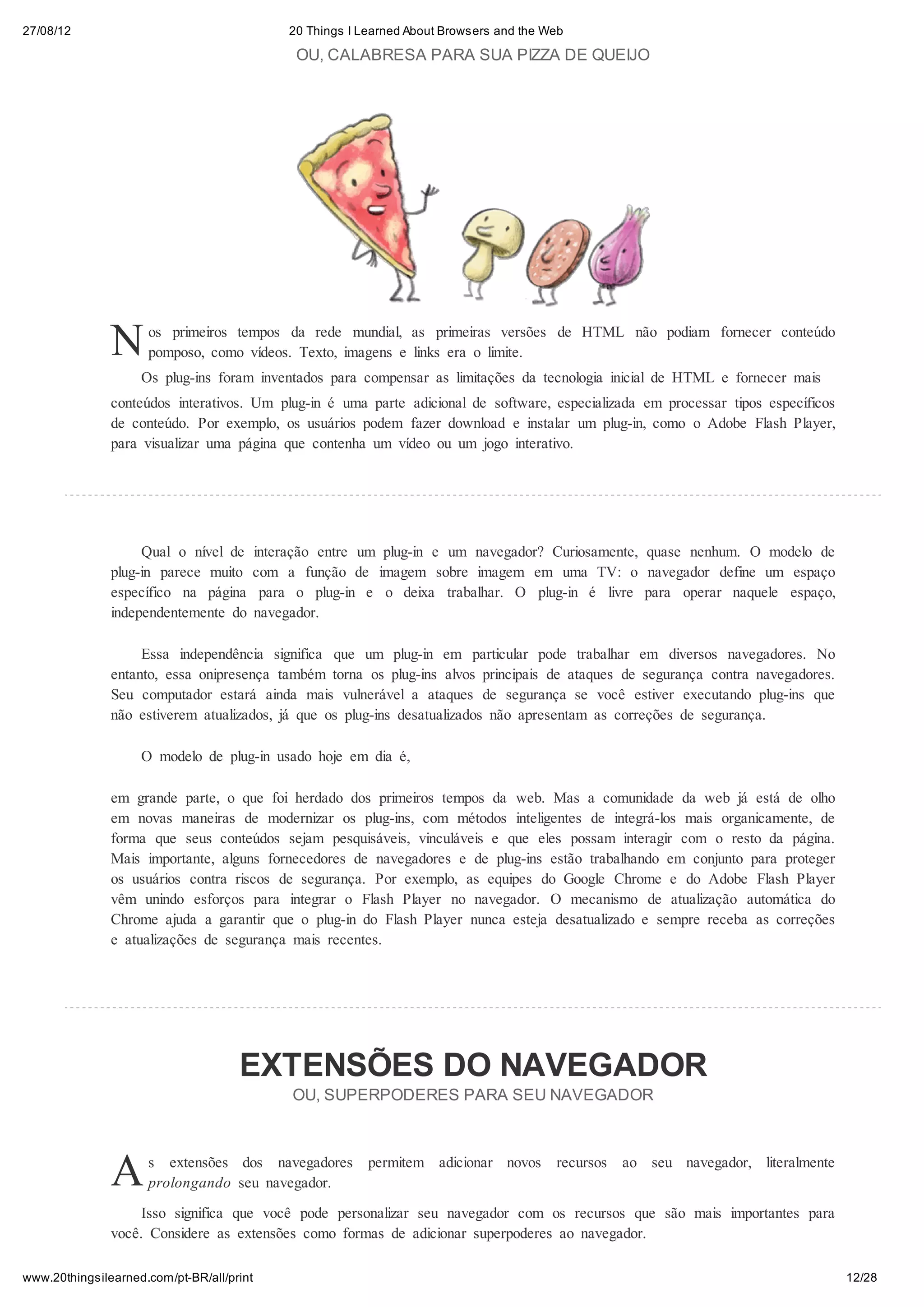 27/08/12                                    20 Things I Learned About Browsers and the Web

                                             OU, CALABRESA PARA SUA PIZZA DE QUEIJO




               N     os primeiros tempos da rede mundial, as primeiras versões de HTML não podiam fornecer conteúdo
                     pomposo, como vídeos. Texto, imagens e links era o limite.
                    Os plug-ins foram inventados para compensar as limitações da tecnologia inicial de HTML e fornecer mais
               conteúdos interativos. Um plug-in é uma parte adicional de software, especializada em processar tipos específicos
               de conteúdo. Por exemplo, os usuários podem fazer download e instalar um plug-in, como o Adobe Flash Player,
               para visualizar uma página que contenha um vídeo ou um jogo interativo.




                    Qual o nível de    interação entre um plug-in e um navegador? Curiosamente, quase nenhum. O modelo de
               plug-in parece muito    com a função de imagem sobre imagem em uma TV: o navegador define um espaço
               específico na página     para o plug-in e o deixa trabalhar. O plug-in é livre para operar naquele espaço,
               independentemente do    navegador.

                    Essa independência significa que um plug-in em particular pode trabalhar em diversos navegadores. No
               entanto, essa onipresença também torna os plug-ins alvos principais de ataques de segurança contra navegadores.
               Seu computador estará ainda mais vulnerável a ataques de segurança se você estiver executando plug-ins que
               não estiverem atualizados, já que os plug-ins desatualizados não apresentam as correções de segurança.

                    O modelo de plug-in usado hoje em dia é,

               em grande parte, o que foi herdado dos primeiros tempos da web. Mas a comunidade da web já está de olho
               em novas maneiras de modernizar os plug-ins, com métodos inteligentes de integrá-los mais organicamente, de
               forma que seus conteúdos sejam pesquisáveis, vinculáveis e que eles possam interagir com o resto da página.
               Mais importante, alguns fornecedores de navegadores e de plug-ins estão trabalhando em conjunto para proteger
               os usuários contra riscos de segurança. Por exemplo, as equipes do Google Chrome e do Adobe Flash Player
               vêm unindo esforços para integrar o Flash Player no navegador. O mecanismo de atualização automática do
               Chrome ajuda a garantir que o plug-in do Flash Player nunca esteja desatualizado e sempre receba as correções
               e atualizações de segurança mais recentes.




                                     EXTENSÕES DO NAVEGADOR
                                            OU, SUPERPODERES PARA SEU NAVEGADOR




               A     s extensões dos navegadores
                     prolongando seu navegador.
                                                         permitem adicionar novos       recursos   ao seu navegador, literalmente


                    Isso significa que você pode personalizar seu navegador com os recursos que são mais importantes para
               você. Considere as extensões como formas de adicionar superpoderes ao navegador.

www.20thingsilearned.com/pt-BR/all/print                                                                                            12/28
 
