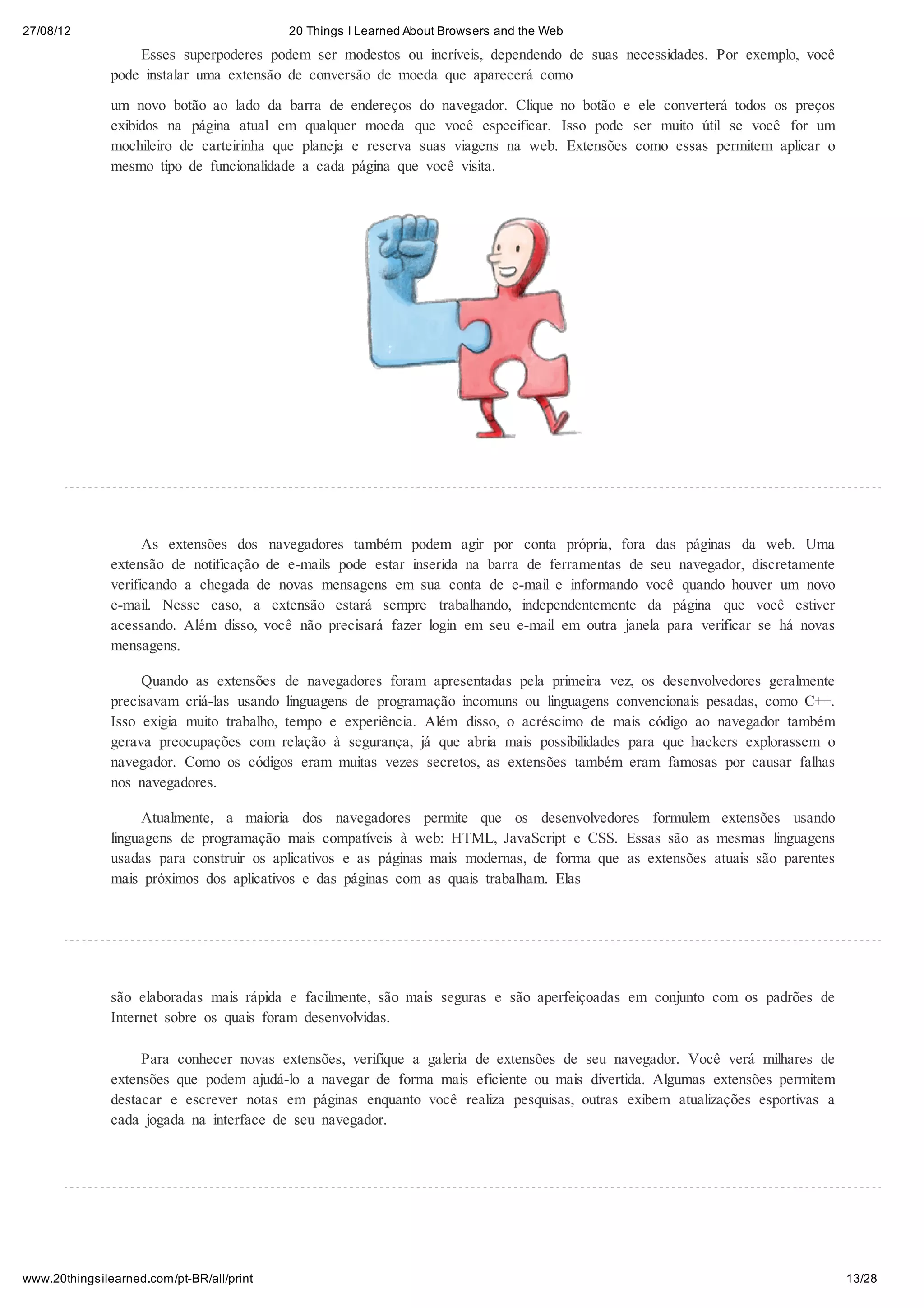27/08/12                                   20 Things I Learned About Browsers and the Web
                   Esses superpoderes podem ser modestos ou incríveis, dependendo de suas necessidades. Por exemplo, você
               pode instalar uma extensão de conversão de moeda que aparecerá como

               um novo botão ao lado da barra de endereços do navegador. Clique no botão e ele converterá todos os preços
               exibidos na página atual em qualquer moeda que você especificar. Isso pode ser muito útil se você for um
               mochileiro de carteirinha que planeja e reserva suas viagens na web. Extensões como essas permitem aplicar o
               mesmo tipo de funcionalidade a cada página que você visita.




                     As extensões dos navegadores também podem agir por conta própria, fora das páginas da web. Uma
               extensão de notificação de e-mails pode estar inserida na barra de ferramentas de seu navegador, discretamente
               verificando a chegada de novas mensagens em sua conta de e-mail e informando você quando houver um novo
               e-mail. Nesse caso, a extensão estará sempre trabalhando, independentemente da página que você estiver
               acessando. Além disso, você não precisará fazer login em seu e-mail em outra janela para verificar se há novas
               mensagens.

                    Quando as extensões de navegadores foram apresentadas pela primeira vez, os desenvolvedores geralmente
               precisavam criá-las usando linguagens de programação incomuns ou linguagens convencionais pesadas, como C++.
               Isso exigia muito trabalho, tempo e experiência. Além disso, o acréscimo de mais código ao navegador também
               gerava preocupações com relação à segurança, já que abria mais possibilidades para que hackers explorassem o
               navegador. Como os códigos eram muitas vezes secretos, as extensões também eram famosas por causar falhas
               nos navegadores.

                    Atualmente, a maioria dos navegadores permite que os desenvolvedores formulem extensões usando
               linguagens de programação mais compatíveis à web: HTML, JavaScript e CSS. Essas são as mesmas linguagens
               usadas para construir os aplicativos e as páginas mais modernas, de forma que as extensões atuais são parentes
               mais próximos dos aplicativos e das páginas com as quais trabalham. Elas




               são elaboradas mais rápida e facilmente, são mais seguras e são aperfeiçoadas em conjunto com os padrões de
               Internet sobre os quais foram desenvolvidas.

                    Para conhecer novas extensões, verifique a galeria de extensões de seu navegador. Você verá milhares de
               extensões que podem ajudá-lo a navegar de forma mais eficiente ou mais divertida. Algumas extensões permitem
               destacar e escrever notas em páginas enquanto você realiza pesquisas, outras exibem atualizações esportivas a
               cada jogada na interface de seu navegador.




www.20thingsilearned.com/pt-BR/all/print                                                                                        13/28
 