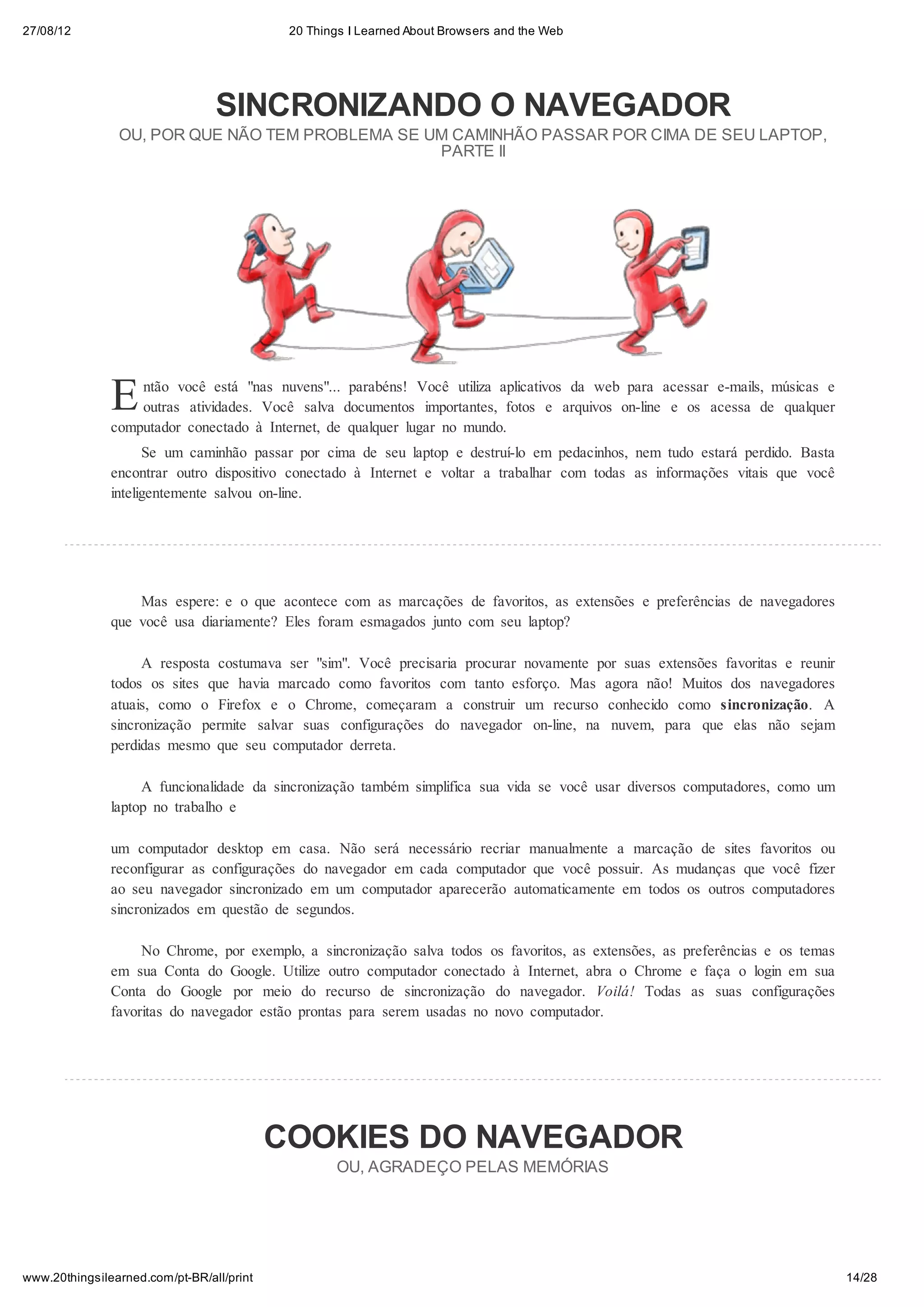 27/08/12                                    20 Things I Learned About Browsers and the Web




                                 SINCRONIZANDO O NAVEGADOR
                OU, POR QUE NÃO TEM PROBLEMA SE UM CAMINHÃO PASSAR POR CIMA DE SEU LAPTOP,
                                                 PARTE II




               E   ntão você está "nas nuvens"... parabéns! Você utiliza aplicativos da web para acessar e-mails, músicas e
                   outras atividades. Você salva documentos importantes, fotos e arquivos on-line e os acessa de qualquer
               computador conectado à Internet, de qualquer lugar no mundo.
                     Se um caminhão passar por cima de seu laptop e destruí-lo em pedacinhos, nem tudo estará perdido. Basta
               encontrar outro dispositivo conectado à Internet e voltar a trabalhar com todas as informações vitais que você
               inteligentemente salvou on-line.




                   Mas espere: e o que acontece com as marcações de favoritos, as extensões e preferências de navegadores
               que você usa diariamente? Eles foram esmagados junto com seu laptop?

                    A resposta costumava ser "sim". Você precisaria procurar novamente por suas extensões favoritas e reunir
               todos os sites que havia marcado como favoritos com tanto esforço. Mas agora não! Muitos dos navegadores
               atuais, como o Firefox e o Chrome, começaram a construir um recurso conhecido como sincronização. A
               sincronização permite salvar suas configurações do navegador on-line, na nuvem, para que elas não sejam
               perdidas mesmo que seu computador derreta.

                    A funcionalidade da sincronização também simplifica sua vida se você usar diversos computadores, como um
               laptop no trabalho e

               um computador desktop em casa. Não será necessário recriar manualmente a marcação de sites favoritos ou
               reconfigurar as configurações do navegador em cada computador que você possuir. As mudanças que você fizer
               ao seu navegador sincronizado em um computador aparecerão automaticamente em todos os outros computadores
               sincronizados em questão de segundos.

                    No Chrome, por exemplo, a sincronização salva todos os favoritos, as extensões, as preferências e os temas
               em sua Conta do Google. Utilize outro computador conectado à Internet, abra o Chrome e faça o login em sua
               Conta do Google por meio do recurso de sincronização do navegador. Voilá! Todas as suas configurações
               favoritas do navegador estão prontas para serem usadas no novo computador.




                                           COOKIES DO NAVEGADOR
                                                   OU, AGRADEÇO PELAS MEMÓRIAS




www.20thingsilearned.com/pt-BR/all/print                                                                                         14/28
 